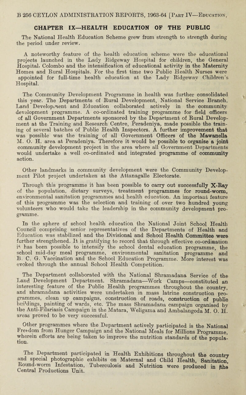 CHAPTER IX—HEALTH EDUCATION OF THE PUBLIC The National Health Education Scheme grew from strength to strength during the period under review. A noteworthy feature of the health education scheme were the educational projects launched in the Lady Ridgeway Hospital for children, the General Hospital. Colombo and the intensification of educational activity in the Maternity Homes and Rural Hospitals. For the first time two Public Health Nurses were appointed for full-time health education at the Lady Ridgeway Children’s Hospital. The Community Development Programme in health was further consolidated this year. The Departments of Rural Development, National Service Branch, Land Development and Education collaborated actively in the community development programme. A co-ordinated training programme for field officers of all Government Departments sponsored by the Department of Rural Develop¬ ment at the Training and Research Centre, Peradeniya, made possible the train¬ ing of several batches of Public Health Inspectors. A further improvement that was possible was the training of all Government Officers of the Mawanella M. 0. H. area at Peradeniya. Therefore it would be possible to organise a joint community development project in the area where all Government Departments would undertake a well co-ordinated and integrated programme of community action. Other landmarks in community development were the Community Develop¬ ment Pilot project undertaken at the Attanagalle Electorate. Through this programme it has been possible to carry out successfully X-Ray of the population, dietary surveys, treatment programmes for round-worm, environmental sanitation programmes and health education. An important feature of this programme was the selection and training of over two hundred young volunteers who would take the leadership in the community development pro¬ gramme. In the sphere of school health education the National Joint School Health Council comprising senior representatives of the Departments of Health and Education was stabilized and the Divisional and School Health Committee were further strengthened. It is gratifying to record that through effective co-ordination it has been possible to intensify the school dental education programme, the school mid-day meal programme, environmental sanitation programme and B. C. G. Vaccination and the School Education Programme. More interest was evoked through the annual School Health Competition. The Department collaborated with the National Shramadana Service of the Land Development Department. Shramadana—Work Camps—constituted an interesting feature of the Public Health programmes throughout the country, and shramadana activities were undertaken in mass latrine construction pro¬ grammes, clean up campaigns, construction of roads, construction of public buddings, painting of wards, etc. The mass Shramadana campaign organised by the Anti-Filariasis Campaign in the Matara, Weligama and Ambalangoda M. 0. H. areas proved to be very successful. Other programmes where the Department actively participated is the National Freedom from Hunger Campaign and the National Meals for Millions Programme, wherein efforts are being taken to improve the nutrition standards of the popula¬ tion. The Department participated in Health Exhibitions throughout the country and special photographic exhibits on Maternal and Child Health, Sanitation, Round-worm Infestation, Tuberculosis and Nutrition were produced in /the Central Productions Unit. P