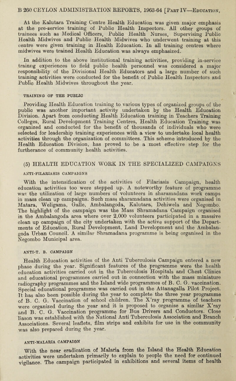 At the Kalutara Training Centre Health Education was given major emphasis at the pre-service training of Public Health Inspectors. All other groups of trainees such as Medical Officers, Public Health Nurses, Supervising Public Health Midwives and Public Health Midwives who underwent training at this centre were given training in Health Education. In all training centres where midwives were trained Health Education was always emphasized. In addition to the above institutional training activities, providing in-service trainng experiences to field public health personnel was considered a major responsibility of the Divisional Health Educators and a large number of such training activities were conducted for the benefit of Public Health Inspectors and Public Health Midwives throughout the year. TRAINING OF THE PUBLIC Providing Health Education training to various types of organized groups of the public was another important activity undertaken by the Health Education Division. Apart from conducting Health Education training in Teachers Training Colleges, Rural Development Training Centres, Health Education Training was organized and conducted for the benefit of thousands of individuals who were selected for leadership training experiences with a view to undertake local health activities through the organization of committees. This scheme introduced by the Health Education Division, has proved to be a most effective step for the furtherance of community health activities. (5) HEALTH EDUCATION WORK IN THE SPECIALIZED CAMPAIGNS ANTI-FILARIASIS CAMPAIGNS With the intensification of the activities of Eilariasis Campaign, health education activities too were stepped up. A noteworthy feature of programme was the utilization of large numbers of volunteers in sharamadana work camps in mass clean up campaigns. Such mass sharamadana activities were organised in Matara, Weligama, Galle, Ambalangoda, Kalutara, Dehiwela and Negombo. The highlight of the campaign was the Mass Shramadana Campaign organised in the Ambalangoda area where over 2,000 volunteers participated in a massive clean up campaign of the city undertaken with the active support of the Depart¬ ments of Education, Rural Development, Land Development and the Ambalan¬ goda Urban Council. A similar Shramadana programme is being organised in the Negombo Municipal area. ANTI-T. B. CAMPAIGN Health Education activities of the Anti Tuberculosis Campaign entered a new phase during the year. Significant features of the programme were the health education activities carried out in the Tuberculosis Hospitals and Chest Clinics and educational programmes carried out in connection with the mass miniature radiography programmes and the Island wide programmes of B. C. G. vaccination. Special educational programme was carried out in the Attanagalla Pilot Project. Tt has also been possible during the year to complete the three year programme of B. C. G. Vaccination of school children. The X’ray programme of teachers were organized during the year and it is proposed to organise a similar X’ray and B. C. G. Vaccination programme for Bus Drivers and Conductors. Close liason was established with the National Anti Tuberculosis Association and Branch Associations. Several leaflets, film strips and exhibits for use in the community was also prepared during the year. ANTI-MALARIA CAMPAIGN With the near eradication of Malaria from the Island the Health Education activities were undertaken primarily to explain to people the need for continued vigilance. The campaign participated in exhibitions and several items of health
