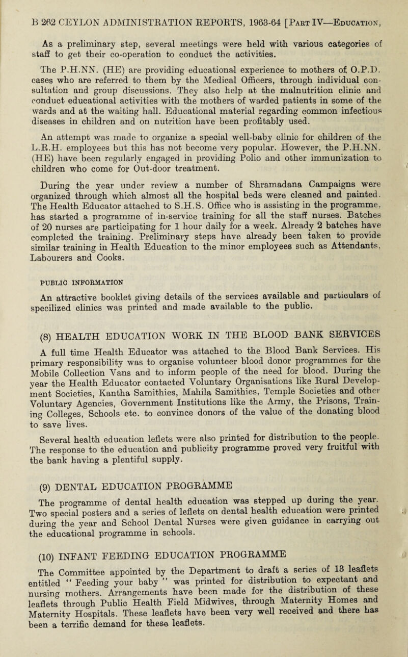 As a preliminary step, several meetings were held with various categories of staff to get their co-operation to conduct the activities. The P.H.NN. (HE) are providing educational experience to mothers of O.P.D. cases who are referred to them by the Medical Officers, through individual con¬ sultation and group discussions. They also help at the malnutrition clinic and conduct educational activities with the mothers of warded patients in some of the wards and at the waiting hall. Educational material regarding common infectious diseases in children and on nutrition have been profitably used. An attempt was made to organize a special well-baby clinic for children of the L.R.H. employees but this has not become very popular. However, the P.H.NN. (HE) have been regularly engaged in providing Polio and other immunization to children who come for Out-door treatment. During the year under review a number of Shramadana Campaigns were organized through which almost all the hospital beds were cleaned and painted. The Health Educator attached to S.H.S. Office who is assisting in the programme, has started a programme of in-service training for all the staff nurses. Batches of 20 nurses are participating for 1 hour daily for a week. Already 2 batches have completed the training. Preliminary steps have already been taken to provide similar training in Health Education to the minor employees such as Attendants, Labourers and Cooks. PUBLIC INFORMATION An attractive booklet giving details of the services available and particulars of specilized clinics was printed and made available to the public. (8) HEALTH EDUCATION WORK IN THE BLOOD BANK SERVICES A full time Health Educator was attached to the Blood Bank Services. His primary responsibility was to organise volunteer blood donor programmes for the Mobile Collection Vans and to inform people of the need for blood. During the year the Health Educator contacted Voluntary Organisations like Rural Develop¬ ment Societies, Kantha Samithies, Mahila Samithies, Temple Societies and other Voluntary Agencies, Government Institutions like the Army, the Prisons, Tiain- ing Colleges, Schools etc. to convince donors of the value of the donating blood to save lives. Several health education leflets were also printed for distribution to the people. The response to the education and publicity programme proved very fruitful with the bank having a plentiful supply. (9) DENTAL EDUCATION PROGRAMME The programme of dental health education was stepped up during the year. Two special posters and a series of leflets on dental health education were printed during the year and School Dental Nurses were given guidance in carrying out the educational programme in schools. (10) INFANT FEEDING EDUCATION PROGRAMME The Committee appointed by the Department to draft a series of 13 leaflets entitled “ Feeding your baby ” was printed for distribution to expectant and nursing mothers. Arrangements have been made for the distribution of these leaflets through Public Health Field Midwives, through Maternity Homes and Maternity Hospitals. These leaflets have been very well received and there has been a terrific demand for these leaflets.