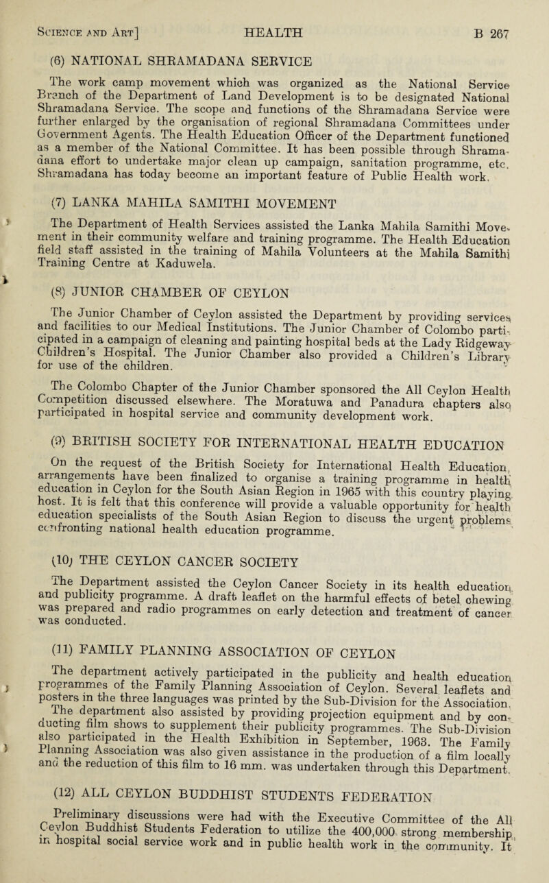 (6) NATIONAL SHRAMADANA SERVICE The work camp movement which was organized as the National Service Branch of the Department of Land Development is to be designated National Shramadana Service. The scope and functions of the Shramadana Service were further enlarged by the organisation of regional Shramadana Committees under Government Agents. The Health Education Officer of the Department functioned as a member of the National Committee. It has been possible through Shrama- dana effort to undertake major clean up campaign, sanitation programme, etc. Shramadana has today become an important feature of Public Health work, (7) LANKA MAHILA SAMITHI MOVEMENT The Department of Health Services assisted the Lanka Mahila Samithi Move* ment in their community welfare and training programme. The Health Education field staff assisted in the training of Mahila Volunteers at the Mahila Samithi Training Centre at Kaduwela. (8) JUNIOR CHAMBER OF CEYLON The Junior Chamber of Ceylon assisted the Department by providing services and facilities to our IMedical Institutions. The Junior Chamber of Colombo parti¬ cipated in a campaign of cleaning and painting hospital beds at the Lady Ridgeway Children s Hospital. The Junior Chamber also provided a Children’s Library for use of the children. The Colombo Chapter of the Junior Chamber sponsored the All Ceylon Health Competition discussed elsewhere. The Moratuwa and Panadura chapters also participated in hospital service and community development work. (9) BRITISH SOCIETY FOR INTERNATIONAL HEALTH EDUCATION On the request of the British Society for International Health Education arrangements have been finalized to organise a training programme in health education in Ceylon for the South Asian Region in 1965 with this country playing host. It is felt that this conference will provide a valuable opportunity for health education specialists of the South Asian Region to discuss the urgent problems confronting national health education programme. (10; THE CEYLON CANCER SOCIETY ihe Department assisted the Ceylon Cancer Society in its health education and publicity programme. A draft leaflet on the harmful effects of betel chewing was prepared and radio programmes on early detection and treatment of cancer was conducted. (11) FAMILY PLANNING ASSOCIATION OF CEYLON The department actively participated in the publicity and health education programmes of the Family Planning Association of Ceylon. Several leaflets and posters in the three languages was printed by the Sub-Division for the Association, , 1,he department also assisted by providing projection equipment and by com ducting film shows to supplement their publicity programmes. The Sub-Division also participated in the Health Exhibition in September, 1963. The Family 11 arming Association was also given assistance in the production of a film locally ana the reduction of this film to 16 mm. was undertaken through this Department. (12) ALL CEYLON BUDDHIST STUDENTS FEDERATION Preliminary discussions were had with the Executive Committee of the All Cevlon Buddhist Students Federation to utilize the 400,000 strong membership in hospital social service work and in public health work in the community. It