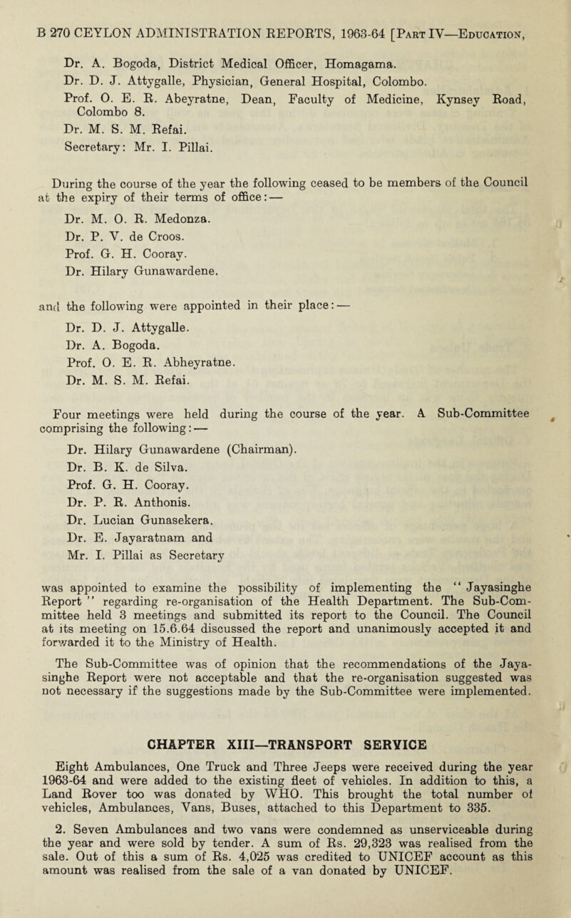 Dr. A. Bogoda, District Medical Officer, Homagama. Dr. D. J. Attygalle, Physician, General Hospital, Colombo. Prof. O. E. R. Abeyratne, Dean, Faculty of Medicine, Kynsey Road, Colombo 8. Dr. M. S. M. Refai. Secretary: Mr. I. Pillai. During the course of the year the following ceased to be members of the Council at the expiry of their terms of office: — Dr. M. 0. R. Medonza. Dr. P. V. de Croos. Prof. G. H. Cooray. Dr. Hilary Gunawardene. and the following were appointed in their place: — Dr. D. J. Attygalle. Dr. A. Bogoda. Prof. 0. E. R. Abheyratne. Dr. M. S. M. Refai. Four meetings were held during the course of the year. A Sub-Committee comprising the following: — Dr. Hilary Gunawardene (Chairman). Dr. B. K. de Silva. Prof. G. H. Cooray. Dr. P. R. Anthonis. Dr. Lucian Gunasekera. Dr. E. Jayaratnam and Mr. I. Pillai as Secretary was appointed to examine the possibility of implementing the “ Jayasinghe Report ” regarding re-organisation of the Health Department. The Sub-Com¬ mittee held 3 meetings and submitted its report to the Council. The Council at its meeting on 15.6.64 discussed the report and unanimously accepted it and forwarded it to the Ministry of Health. The Sub-Committee was of opinion that the recommendations of the Jaya¬ singhe Report were not acceptable and that the re-organisation suggested was not necessary if the suggestions made by the Sub-Committee were implemented. CHAPTER XIII—TRANSPORT SERVICE Eight Ambulances, One Truck and Three Jeeps were received during the year 1963-64 and were added to the existing fleet of vehicles. In addition to this, a Land Rover too was donated by WHO. This brought the total number ol vehicles, Ambulances, Vans, Buses, attached to this Department to 335. 2. Seven Ambulances and two vans were condemned as unserviceable during the year and were sold by tender. A sum of Rs. 29,323 was realised from the sale. Out of this a sum of Rs. 4,025 was credited to UNICEF account as this amount was realised from the sale of a van donated by UNICEF.