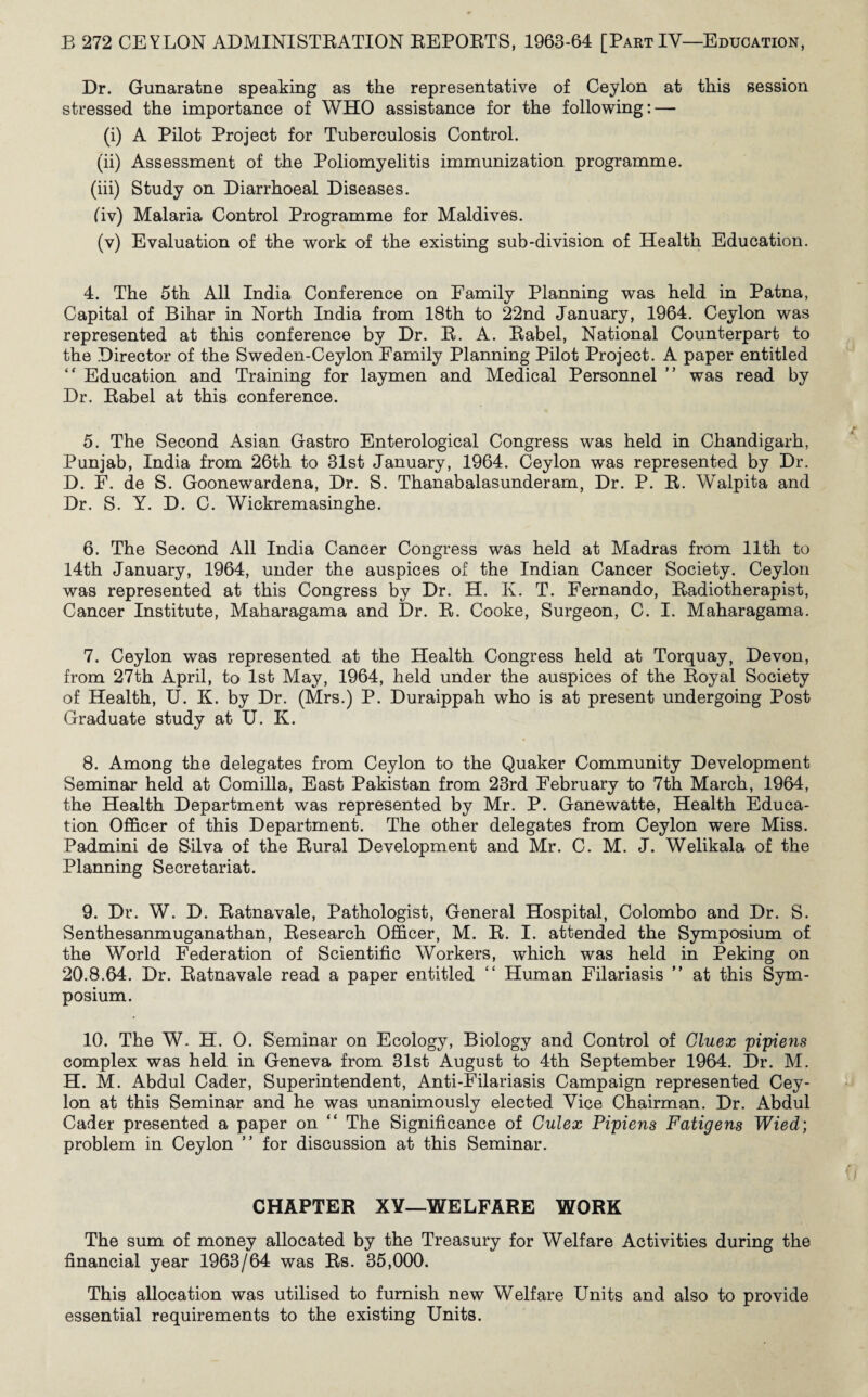 Dr. Gunaratne speaking as the representative of Ceylon at this session stressed the importance of WHO assistance for the following: — (i) A Pilot Project for Tuberculosis Control. (ii) Assessment of the Poliomyelitis immunization programme. (iii) Study on Diarrhoeal Diseases. (Iv) Malaria Control Programme for Maldives. (v) Evaluation of the work of the existing sub-division of Health Education. 4. The 5th All India Conference on Family Planning was held in Patna, Capital of Bihar in North India from 18th to 22nd January, 1964. Ceylon was represented at this conference by Dr. R. A. Rabel, National Counterpart to the Director of the Sweden-Ceylon Family Planning Pilot Project. A paper entitled “ Education and Training for laymen and Medical Personnel ” was read by Dr. Rabel at this conference. 5. The Second Asian Gastro Enterological Congress was held in Chandigarh, Punjab, India from 26th to 31st January, 1964. Ceylon was represented by Dr. D. F. de S. Goonewardena, Dr. S. Thanabalasunderam, Dr. P. R. Walpita and Dr. S. Y. D. C. Wickremasinghe. 6. The Second All India Cancer Congress was held at Madras from 11th to 14th January, 1964, under the auspices of the Indian Cancer Society. Ceylon was represented at this Congress by Dr. H. K. T. Fernando, Radiotherapist, Cancer Institute, Maharagama and Dr. R. Cooke, Surgeon, C. I. Maharagama. 7. Ceylon was represented at the Health Congress held at Torquay, Devon, from 27th April, to 1st May, 1964, held under the auspices of the Royal Society of Health, U. K. by Dr. (Mrs.) P. Duraippah who is at present undergoing Post Graduate study at U. K. 8. Among the delegates from Ceylon to the Quaker Community Development Seminar held at Comilla, East Pakistan from 23rd February to 7th March, 1964, the Health Department was represented by Mr. P. Ganewatte, Health Educa¬ tion Officer of this Department. The other delegates from Ceylon were Miss. Padmini de Silva of the Rural Development and Mr. C. M. J. Welikala of the Planning Secretariat. 9. Dr. W. D. Ratnavale, Pathologist, General Hospital, Colombo and Dr. S. Senthesanmuganathan, Research Officer, M. R. I. attended the Symposium of the World Federation of Scientific Workers, which was held in Peking on 20.8.64. Dr. Ratnavale read a paper entitled “ Human Filariasis ” at this Sym¬ posium. 10. The W. H. 0. Seminar on Ecology, Biology and Control of Cluex pipiens complex was held in Geneva from 31st August to 4th September 1964. Dr. M. H. M. Abdul Cader, Superintendent, Anti-Filariasis Campaign represented Cey¬ lon at this Seminar and he was unanimously elected Vice Chairman. Dr. Abdul Cader presented a paper on “ The Significance of Gulex Pipiens Fatigens Wied; problem in Ceylon ” for discussion at this Seminar. CHAPTER XY—WELFARE WORK The sum of money allocated by the Treasury for Welfare Activities during the financial year 1963/64 was Rs. 35,000. This allocation was utilised to furnish new Welfare Units and also to provide essential requirements to the existing Units.