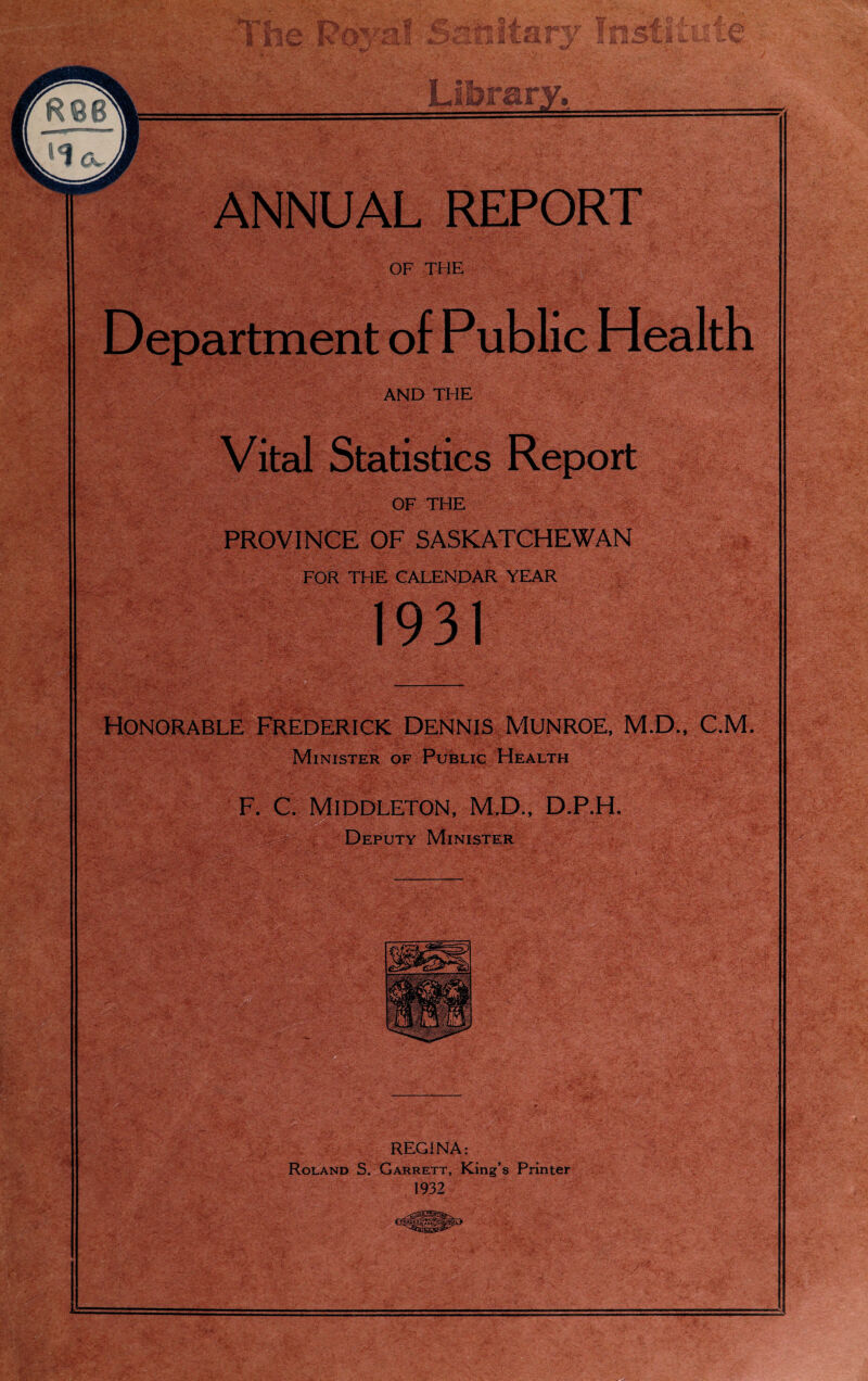 fi OF THE PROVINCE OF SASKATCHEWAN FOR THE CALENDAR YEAR . -»»;••• ■ j'r.r.' V v. -j-v '-Gjj- ...» • 'ii.* ' ' ' r'vCsS’ * : ' 'iT' V- ->• -t' 1931 Honorable Frederick Dennis Monroe, M.D., C.M. Minister of Public Health F. C. Middleton, M.D., D.P.H. Deputy Minister REGINA: Roland S. Garrett, King’s Printer 1932