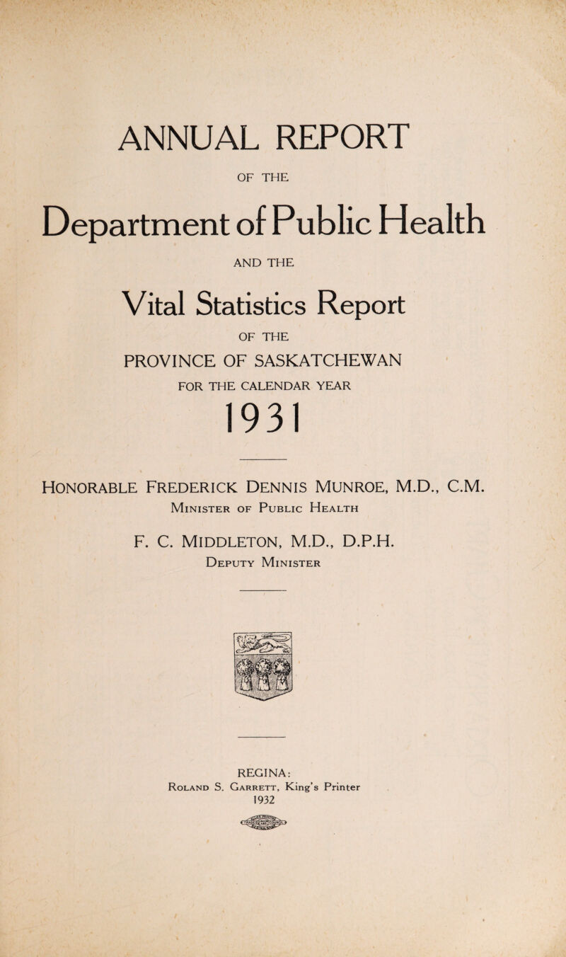 ANNUAL REPORT OF THE Department of Public Health AND THE Vital Statistics Report OF THE PROVINCE OF SASKATCHEWAN FOR THE CALENDAR YEAR 1931 Honorable Frederick Dennis munroe, M.D., C.M. Minister of Public Health F. C. Middleton, M.D., D.P.H. Deputy Minister REGINA: Roland S. Garrett, King’s Printer