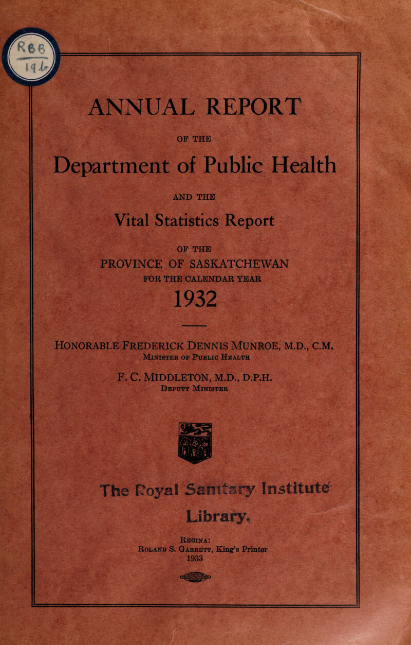 OF THE Department of Public Health AND THE Vital Statistics Report ■ - OF THE PROVINCE OF SASKATCHEWAN FOR THE CALENDAR YEAR 1932 8Rlf Honorable Frederick Dennis Munroe, m.d., c.m. Minister op Public Health F. C. Middleton, m.d., d.p.h. Deputy Minister 'JLcm Regina: Roland S. Garrett, King’s Printer 1933