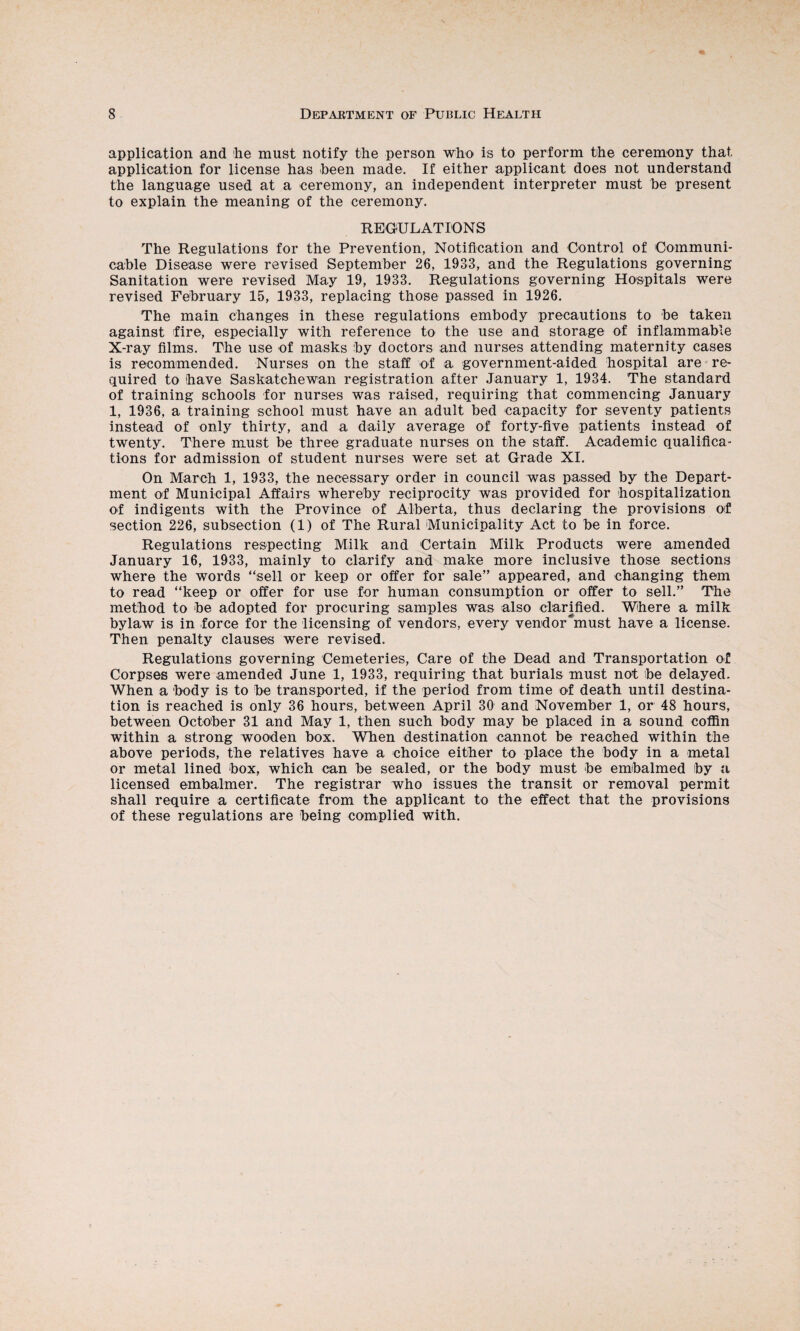 application and he must notify the person who is to perform the ceremony that application for license has been made. If either applicant does not understand the language used at a ceremony, an independent interpreter must be present to explain the meaning of the ceremony. REGULATIONS The Regulations for the Prevention, Notification and Control of Communi¬ cable Disease were revised September 26, 1933, and the Regulations governing Sanitation were revised May 19, 1933. Regulations governing Hospitals were revised February 15, 1933, replacing those passed in 1926. The main changes in these regulations embody precautions to be taken against fire, especially with reference to the use and storage of inflammable X-ray films. The use of masks by doctors and nurses attending maternity cases is recommended. Nurses on the staff of a government-aided hospital are re¬ quired to have Saskatchewan registration after January 1, 1934. The standard of training schools for nurses was raised, requiring that commencing January 1, 1936, a training school must have an adult bed capacity for seventy patients instead of only thirty, and a daily average of forty-five patients instead of twenty. There must be three graduate nurses on the staff. Academic qualifica¬ tions for admission of student nurses were set at Grade XI. On March 1, 1933, the necessary order in council was passed by the Depart¬ ment of Municipal Affairs whereby reciprocity was provided for hospitalization of indigents with the Province of Alberta, thus declaring the provisions of section 226, subsection (1) of The Rural Municipality Act to be in force. Regulations respecting Milk and Certain Milk Products were amended January 16, 1933, mainly to clarify and make more inclusive those sections where the words “sell or keep or offer for sale” appeared, and changing them to read “keep or offer for use for human consumption or offer to sell.” The method to be adopted for procuring samples was also clarified. Where a milk bylaw is in force for the licensing of vendors, every vendor^must have a license. Then penalty clauses were revised. Regulations governing Cemeteries, Care of the Dead and Transportation of Corpses were amended June 1, 1933, requiring that burials must not be delayed. When a body is to be transported, if the period from time of death until destina¬ tion is reached is only 36 hours, between April 30 and November 1, or 48 hours, between October 31 and May 1, then such body may be placed in a sound coffin within a strong wooden box. When destination cannot be reached within the above periods, the relatives have a choice either to place the body in a metal or metal lined box, which can be sealed, or the body must be embalmed by a licensed embalmer. The registrar who issues the transit or removal permit shall require a certificate from the applicant to the effect that the provisions of these regulations are being complied with.