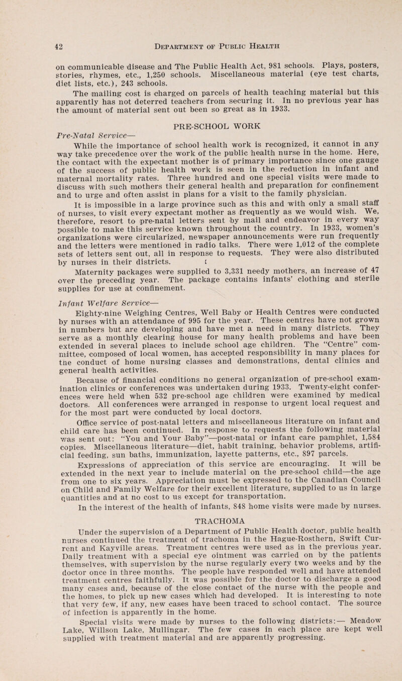 on communicable disease and The Public Health Act, 981 schools. Plays, posters, stories, rhymes, etc., 1,250 schools. Miscellaneous material (eye test charts, diet lists, etc.), 243 schools. The mailing cost is charged on parcels of health teaching material but this apparently has not deterred teachers from securing it. In no previous year has the amount of material sent out been so great as in 1933. PRE-SCHOOL WORK Pre-Natal Service— While the importance of school health work is recognized, it cannot in any way take precedence over the work of the public health nurse in the home. Here, the contact with the expectant mother is of primary importance since one gauge of the success of public health work is seen in the reduction in infant and maternal mortality rates. Three hundred and one special visits were made to discuss with such mothers their general health and preparation for confinement and to urge and often assist in plans for a visit to the family physician. It is impossible in a large province such as this and with only a small staff of nurses, to visit every expectant mother as frequently as we would wish. We, therefore, resort to pre-natal letters sent by mail and endeavor in every way possible to make this service known throughout the country. In 1933, women’s organizations were circularized, newspaper announcements were run frequently and the letters were mentioned in radio talks. There were 1,012 of the complete sets of letters sent out, all in response to requests. They were also distributed by nurses in their districts. f Maternity packages were supplied to 3,331 needy mothers, an increase of 47 over the preceding year. The package contains infants’ clothing and sterile supplies for use at confinement. Infant Welfare Service— Eighty-nine Weighing Centres, Well Baby or Health Centres were conducted by nurses with an attendance of 995 for the year. These centres have not grown in numbers but are developing and have met a need in many districts. They serve as a monthly clearing house for many health problems and have been extended in several places to include school age children. The “Centre” com¬ mittee, composed of local women, has accepted responsibility in many places for the conduct of home nursing classes and demonstrations, dental clinics and general health activities. Because of financial conditions no general organization of pre-school exam¬ ination clinics or conferences was undertaken during 1933. Twenty-eight confer¬ ences were held when 532 pre-school age children were examined by medical doctors. All conferences were arranged in response to urgent local request and for the most part were conducted by local doctors. Office service of post-natal letters and miscellaneous literature on infant and child care has been continued. In response to requests the following material was sent out: “You and Your Baby”—post-natal or infant care pamphlet, 1,584 copies. Miscellaneous literature—diet, habit training, behavior problems, artifi¬ cial feeding, sun baths, immunization, layette patterns, etc., 897 parcels. Expressions of appreciation of this service are encouraging. It will be extended in the next year to include material on the pre-school child—the age from one to six years. Appreciation must be expressed to the Canadian Council on Child and Family Welfare for their excellent literature, supplied to us in large quantities and at no cost to us except for transportation. In the interest of the health of infants, 848 home visits were made by nurses. TRACHOMA Under the supervision of a Department of Public Health doctor, public health nurses continued the treatment of trachoma in the Hague-Rosthern, Swift Cur¬ rent and Kayville areas. Treatment centres were used as in the previous year. Daily treatment with a special eye ointment was carried on by the patients themselves, with supervision by the nurse regularly every two weeks and by the doctor once in three months. The people have responded well and have attended treatment centres faithfully. It was possible for the doctor to discharge a good many cases and, because of the close contact of the nurse with the people and the homes, to pick up new cases which had developed. It is interesting to note that very few, if any, new cases have been traced to school contact. The source of infection is apparently in the home. Special visits were made by nurses to the following districts:— Meadow Lake, Willson Lake, Mullingar. The few cases in each place are kept well supplied with treatment material and are apparently progressing.