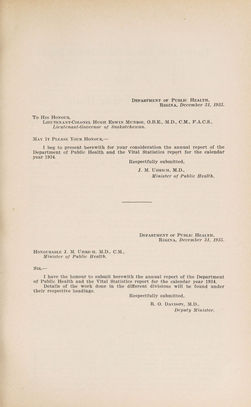 Detpartment of Public Health, Regina, December SI, 1935. To His Honour, Lieutenant-Colonel Hugh Edwin Munroe, O.B.E., M.D., C.M., F.A.C.S., Lieutenant-Governor of Saskateheioan. May It Please Your Honour,— I beg to present herewith for your consideration the annual report of the Department of Public Health and the Vital Statistics report for the calendar year 1934. Respectfully submitted, J. M. Uhrich, M.D., Minister of PuMic Health. Department of Public Health, Regina, December SI, 19S5. Honourable J. M. Uhrich, M.D., C.M., Minister of Public Health. Sir,— I have the honour to submit herewith the annual report of the Department of Public Health and the Vital Statistics report for the calendar year 1934. Details of the work done in the different divisions will be found under their respective headings. Respectfully submitted, R. 0. Davison, M.D., Deputy Minister.