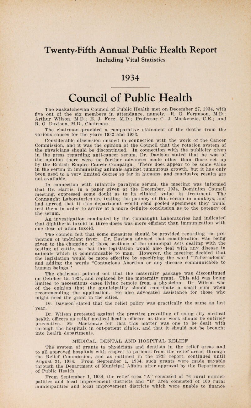 Twenty-Fifth Annual Public Health Report Including Vital Statistics 1934 Council of Public Health The Saskatchewan Council of Public Health met on December 27, 1934, with five out of the six members in attendance, namely,—R. G. Ferguson, M.D.; Arthur Wilson, M.D.; E. J. Ferg, M.D.; Professor C. J. Mackenzie, C.E.; and R. O. Davison, M.D., Chairman. The chairman provided a comparative statement of the deaths from the various causes for the years 1932 and 1933. Considerable discussion ensued in connection with the work of the Cancer Commission, and it was the opinion of the Council that the rotation system of the physicians should be discontinued. In connection with the publicity given in the press regarding anti-cancer serum. Dr. Davison stated that he was of the opinion there were no further advances made other than those set up by the 'British Empire Cancer Campaign. There does appear to he some value in the serum in immunizing animals against tumourous growth, but it has only been used to a very limited degree so far in humans, and conclusive results are not available. In connection with infantile paralysis serum, the meeting was informed that Dr. Harris, in a paper given at the December, 1934, Dominion Council meeting, expressed some doubt as to its clinical value in treatment. The Connaught Laboratories are testing the potency of this serum in monkeys, and had agreed that if this department would send pooled specimens they would test them in order to arrive at a more definite conclusion as to the potency of the serum. An investigation conducted by the Connaught Laboratories had indicated that diphtheria toxoid in three doses was more efficient than immunization with one dose of alum toxoid. The council felt that some measures should be provided regarding the pre¬ vention of undulant fever. Dr. Davison advised that consideration was being given to the changing of those sections of the municipal Acts dealing with the testing of cattle, so that this legislation would also deal with any disease in animals which is communicable to man. However, the meeting decided that the legislation would be more effective by specifying the word “Tuberculosis and adding the words “Contagious Abortion or any disease communicable to human beings. The chairman pointed out that the maternity package was discontinued on October 15, 1934, and replaced by the maternity grant. This aid was being limited to necessitous cases living remote from a physician. Dr. Wilson was of the opinion that the municipality should contribute a small sum when recommending the application. He also advocated assistance for those who might need the grant in the cities. Dr. Davison stated that the relief policy was practically the same as last year. Dr. Wilson protested against the practice prevailing of using city medical health officers as relief medical health officers, as their work should be entirely preventive. Mr. Mackenzie felt that this matter was one to be dealt with through the hospitals in out-patient clinics, and that it should not be brought into health departments. MEDICAL, DENTAL AND HOSPITAL RELIEF The system of grants to physicians and dentists in the relief areas and to all approved hospitals with respect to patients from the relief areas, through the Relief Commiission, and as outlined in the 1933 report, continued until August 31, 1934. From September 1, 1934, such grants were made payable through the Department of Municipal Affairs after approval by the Department of Public Health. From September 1, 1934, the relief area “A” consisted of 76 rural munici¬ palities and local improvement districts and “B area consisted of 100 rural municipalities and local improvement districts which were unable to finance