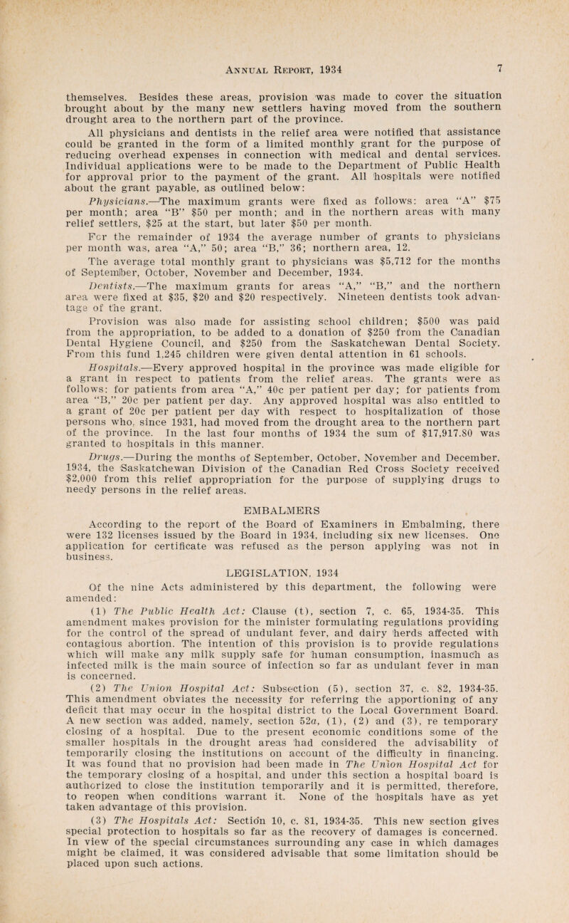 themselves. Besides these areas, provision was made to cover the situation brought about by the many new settlers having moved from the southern drought area to the northern part of the province. All physicians and dentists in the relief area were notified that assistance could be granted in the form of a limited monthly grant for the purpose of reducing overhead expenses in connection with medical and dental services. Individual applications were to be made to the Department of Public Health for approval prior to the payment of the grant. All hospitals were notified about the grant payable, as outlined below: Physicians.—'The maximum grants were fixed as follows: area “A” $75 per month; area “B” $50 per month; and in the northern areas with many relief settlers, $25 at the start, but later $50 per month. For the remainder of 1934 the average number of grants to physicians per month was, area “A,” 50; area “B,” 36; northern area, 12. The average total monthly grant to physicians was $5,712 for the months of Septemiber, October, November and December, 1934. Dentists.—The maximum grants for areas “A,” “B,” and the northern area were fixed at $35, $20 and $20 respectively. Nineteen dentists took advan¬ tage of the grant. Provision was also made for assisting school children; $500 was paid from the appropriation, to be added to a donation of $250 from the Canadian Dental Hygiene Council, and $250 from the iSaskatchewan Dental Society. From this fund 1,245 children were given dental attention in 61 schools. Hospitals.—Every approved hospital in the province was made eligible for a grant in respect to patients from the relief areas. The grants were as follows: for patients from area “A,” 40c per patient per day; for patients from area “B,” 20c per patient per day. Any approved hospital was also entitled to a grant of 20c per patient per day with respect to hospitalization of those persons who, since 1931, had moved from the drought area to the northern part of the province. In the last four months of 1934 the sum of $17,917.80 was granted to hospitals in this manner. Drugs.—During the months of September, October, November and December, 1934, the Saskatchewan Division of the Canadian Red Cross Society received $2,000 from this relief appropriation for the purpose of supplying drugs to needy persons in the relief areas. EMBALMERS According to the report of the Board of Examiners in Embalming, there were 132 licenses issued by the Board in 1934, including six new licenses. One application for certificate was refused as the person applying was not in business. LEGISLATION, 1934 Of the nine Acts administered by this department, the following were amended: (1) The Puhlic Health Act: Clause (t), section 7, c. 65, 1934-35. This amendment makes provision for the minister formulating regulations providing for the control of the spread of undulant fever, and dairy herds affected with contagious abortion. The intention of this provision is to provide regulations which will make any milk supply safe for human consumption, inasmuch as infected milk is the main source of infection so far as undulant fever in man is concerned. (2) The Union Hospital Act: Subsection (5), section 37, c. 82, 1934-35. This amendment obviates the necessity for referring the apportioning of any deficit that may occur in the hospital district to the Local Government Board. A new section was added, namely, section 52a, (1), (2) and (3), re temporary closing of a hospital. Due to the present economic conditions some of the smaller hospitals in the drought areas had considered the advisability of temporarily closing the institutions on account of the difficulty in financing. It was found that no provision had been made in The Umon Hospital Act for the temporary closing of a hospital, and under this section a hospital board is authorized to close the institution temporarily and it is permitted, therefore, to reopen w^hen conditions warrant it. None of the hospitals have as yet taken advantage of this provision. (3) The Hospitals Act: Sectio'n 10, c, 81, 1934-3^5. This new section gives special protection to hospitals so far as the recovery of damages is concerned. In view of the special circumstances surrounding any case in which damages might be claimed, it was considered advisable that some limitation should be placed upon such actions.