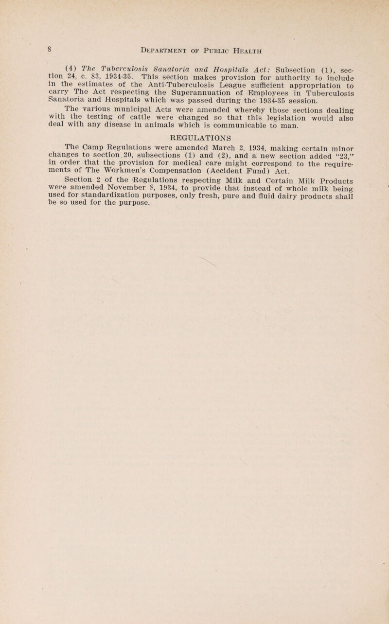 (4) The Tuberculosis Sanatoria and Hospitals Act: Subsection (1), sec¬ tion 24, c. 83, 1934-3'5. This section makes provision for authority to include in the estimates of the Anti-Tuberculosis League sufficient appropriation to carry The Act respecting the Superannuation of Employees in Tuberculosis Sanatoria and Hospitals which was passed during the 1934-35 session. The various municipal Acts were amended whereby those sections dealing with the testing of cattle were changed so that this legislation would also deal with any disease in animals which is communicable to man. REGULATIOiNS The Camp Regulations were amended March 2, 1934, making certain minor changes to section 20, subsections (1) and (2), and a new section added “23,’ in order that the provision for medical care might correspond to the require¬ ments of The Workmen’s Compensation (Accident Fund) Act. Section 2 of the Regulations respecting Milk and Certain Milk Products were amended November S, 1934, to provide that instead of whole milk being used for standardization purposes, only fresh, pure and fluid dairy products shall be so used for the purpose.