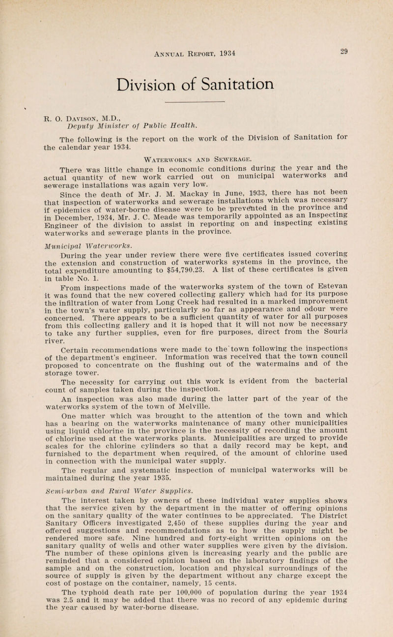 Division of Sanitation R. 0. Davison, M.D., De'puty Minister of Pudlic Health. The following is the report on the work of the Division of Sanitation for the calendar year 1934. Waterworks and Sewerage. There was little change in economic conditions during the year and the actual quantity of new work carried out on municipal waterworks and sewerage installations was again very low. Since the death of Mr. J. M. Mackay in June, 1933, there has not been that inspection of waterworks and sewerage installations 'which was necessary if epidemics of water-borne disease were to be prevented in the province and in December, 1934, Mr. J. C. Meade was temporarily appointed as an Inspecting Engineer of the division to assist in reporting on and inspecting existing waterworks and sewerage plants in the province. Municipal Waterworks. During the year under review there were five certificates issued covering the extension and construction of waterworks systems in the province, the total expenditure amounting to $54,790.23. A list of these certificates is given in table No. 1. From inspections made of the waterworks system of the town of Estevan it was found that the new covered collecting gallery which had for its purpose the infiltration of water from Long Creek had resulted in a marked improvement in the town’s water supply, particularly so far as appearance and odour were concerned. There appears to be a sufficient quantity of water for all purposes from this collecting gallery and it is hoped that it will not now be necessary to take any further supplies, even for fire purposes, direct from the Souris river. Certain recommendations were made to the town following the inspections of the department’s engineer. Information was received that the town council proposed to concentrate on the flushing out of the watermains and of the storage tower. The necessity for carrying out this work is evident from the bacterial count of samples taken during the inspection. An inspection was also made during the latter part of the year of the waterworks system of the town of Melville. One matter which was brought to the attention of the town and which has a bearing on the waterworks maintenance of many other municipalities using liquid chlorine in the province is the necessity of recording the amount of chlorine used at the waterworks plants. Municipalities are urged to provide scales for the chlorine cylinders so that a daily record may be kept, and furnished to the department when required, of the amount of chlorine used in connection with the municipal water supply. The regular and systematic inspection of municipal waterworks will be maintained during the year 1935. Semi-urhan and Rural Water Supplies. The interest taken by owners of these individual water supplies shows that the service given by the department in the matter of offering opinions on the sanitary quality of the water continues to be appreciated. The District Sanitary Officers investigated 2,450 of these supplies during the year and offered suggestions and recommendations as to how the supply might be rendered more safe. Nine hundred and forty-eight written opinions on the sanitary quality of wells and other water supplies were given by the division. The number of these opinions given is increasing yearly and the public are reminded that a considered opinion based on the laboratory findings of the sample and on the construction, location and physical surroundings of the source of supply is given by the department without any charge except the cost of postage on the container, namely, 15 cents. The typhoid death rate per 10'0,000 of population during the year 1934 was 2.5 and it may be added that there was no record of any epidemic during the year caused by water-borne disease.