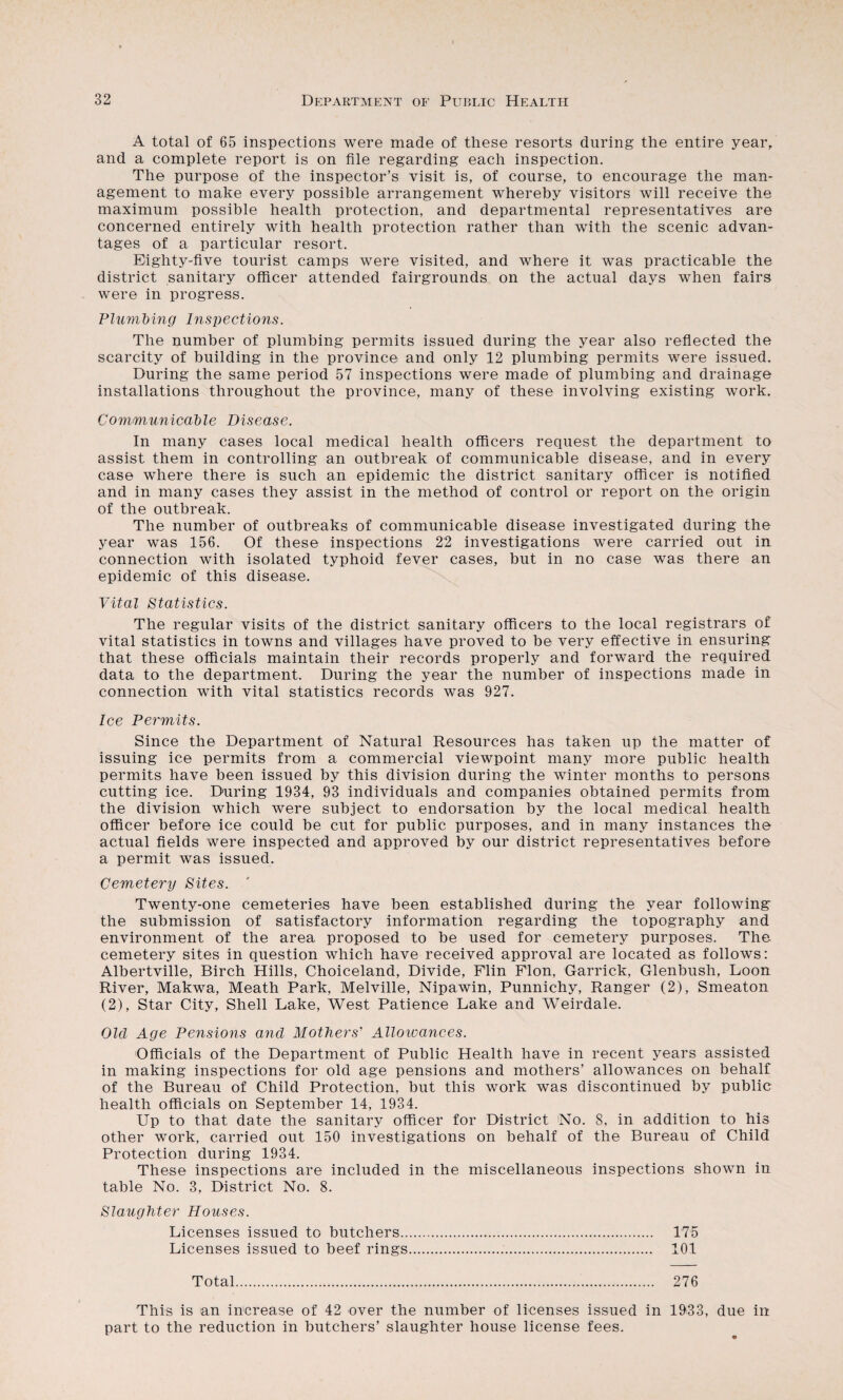 A total of 65 inspections were made of these resorts during the entire year, and a complete report is on file regarding each inspection. The purpose of the inspector’s visit is, of course, to encourage the man¬ agement to make every possible arrangement whereby visitors will receive the maximum possible health protection, and departmental representatives are concerned entirely with health protection rather than with the scenic advan¬ tages of a particular resort. Eighty-five tourist camps were visited, and where it was practicable the district sanitary officer attended fairgrounds on the actual days when fairs were in progress. Plumhing Insi^ections. The number of plumbing permits issued during the year also reflected the scarcity of building in the province and only 12 plumbing permits were issued. During the same period 57 inspections were made of plumbing and drainage installations throughout the province, many of these involving existing work. Communicahle Disease. In many cases local medical health officers request the department to assist them in controlling an outbreak of communicable disease, and in every case where there is such an epidemic the district sanitary officer is notified and in many cases they assist in the method of control or report on the origin of the outbreak. The number of outbreaks of communicable disease investigated during the year was 156. Of these inspections 22 investigations were carried out in connection with isolated typhoid fever cases, but in no case was there an epidemic of this disease. Vital Statistics. The regular visits of the district sanitary officers to the local registrars of vital statistics in towns and villages have proved to be very effective in ensuring that these officials maintain their records properly and forward the required data to the department. During the year the number of inspections made in connection with vital statistics records was 927. Ice Pe7'mits. Since the Department of Natural Resources has taken up the matter of issuing ice permits from a commercial viewpoint many more public health permits have been issued by this division during the winter months to persons cutting ice. During 1934, 93 individuals and companies obtained permits from the division which were subject to endorsation by the local medical health officer before ice could be cut for public purposes, and in many instances the actual fields were inspected and approved by our district representatives before a permit was issued. Cemetery Sites. Twenty-one cemeteries have been established during the year following the submission of satisfactory information regarding the topography and environment of the area proposed to be used for cemetery purposes. The cemetery sites in question which have received approval are located as follows: Albertville, Birch Hills, Choiceland, Divide, Flin Plon, Garrick, Glenbush, Loon River, Makwa, Meath Park, Melville, Nipawin, Punnichy, Ranger (2), Smeaton (2), Star City, Shell Lake, West Patience Lake and Weirdale. Old Age Pensions and Mothers’ Alloivances. Officials of the Department of Public Health have in recent years assisted in making inspections for old age pensions and mothers’ allowances on behalf of the Bureau of Child Protection, but this work was discontinued by public health officials on September 14, 1934. Up to that date the sanitary officer for District No. 8, in addition to his other work, carried out 150 investigations on behalf of the Bureau of Child Protection during 1934. These inspections are included in the miscellaneous inspections shown in table No. 3, District No. 8. Slaughter Houses. Licenses issued to butchers. 175 Licenses issued to beef rings. 101 Total. 276 This is an increase of 42 over the number of licenses issued in 1933, due in part to the reduction in butchers’ slaughter house license fees.