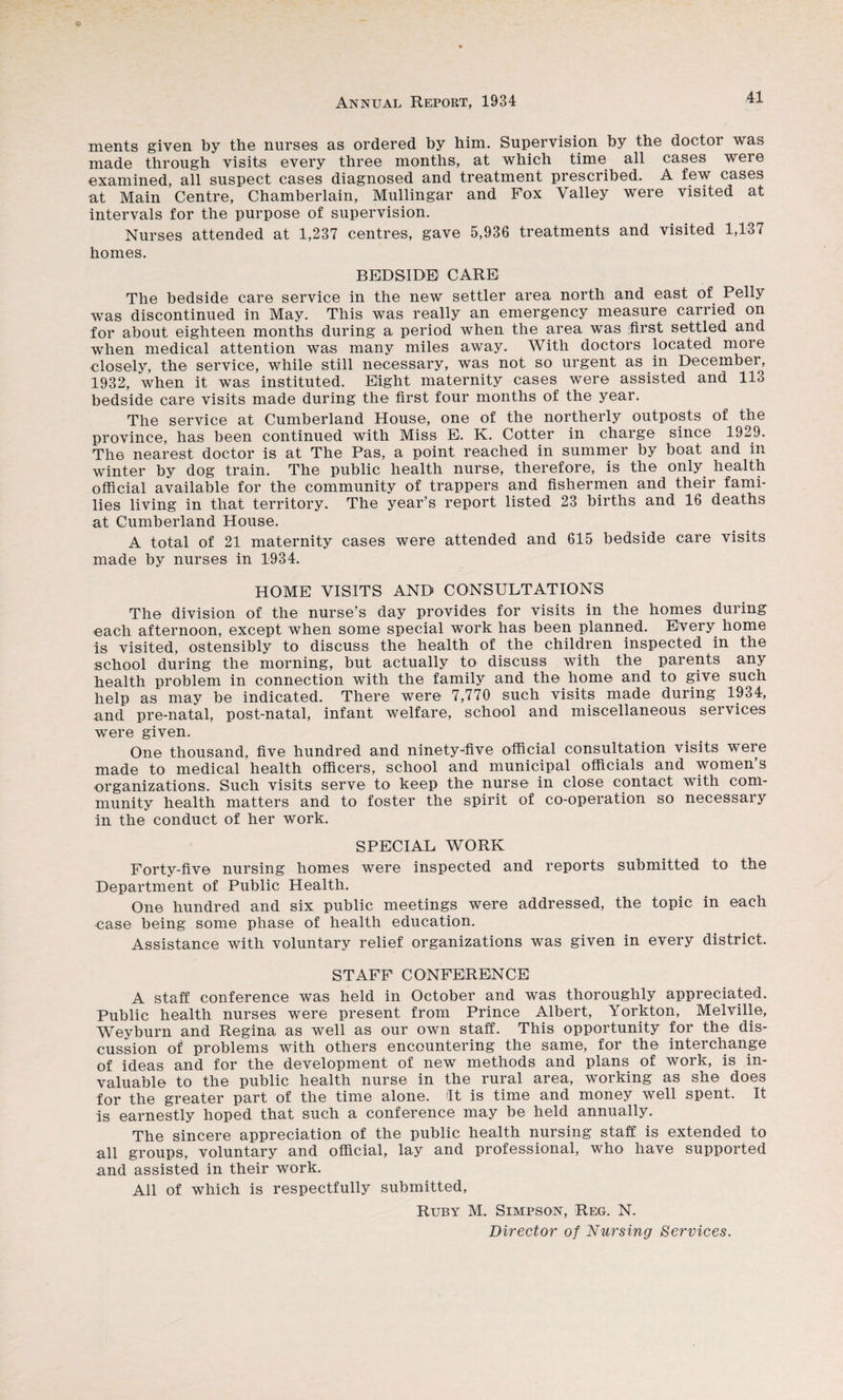 ments given by the nurses as ordered by him. Supervision by the doctor was made through visits every three months, at which time all cases were examined, all suspect cases diagnosed and treatment prescribed. A few cases at Main Centre, Chamberlain, Mullingar and Fox Valley were visited at intervals for the purpose of supervision. Nurses attended at 1,237 centres, gave 5,936 treatments and visited 1,137 homes. BEDSIDE CARE The bedside care service in the new settler area north and east of Pelly was discontinued in May. This was really an emergency measure carried on for about eighteen months during a period when the area was first settled and when medical attention was many miles away. With doctors located more closely, the service, while still necessary, was not so urgent as in December, 1932, when it was instituted. Eight maternity cases were assisted and 113 bedside care visits made during the first four months of the year. The service at Cumberland House, one of the northerly outposts of the province, has been continued with Miss E. K. Cotter in charge since 1929. The nearest doctor is at The Pas, a point reached in summer by boat and in winter by dog train. The public health nurse, therefore, is the only health official available for the community of trappers and fishermen and their fami¬ lies living in that territory. The year’s report listed 23 births and 16 deaths at Cumberland House. A total of 21 maternity cases were attended and 615 bedside care visits made by nurses in 1934. HOME VISITS AND CONSULTATIONS The division of the nurse’s day provides for visits in the homes during «ach afternoon, except when some special work has been planned. Every home is visited, ostensibly to discuss the health of the children inspected in the school during the morning, but actually to discuss with the parents any health problem in connection with the family and the home and to give such help as may be indicated. There were 7,770 such visits made during 1934, and pre-natal, post-natal, infant welfare, school and miscellaneous services were given. One thousand, five hundred and ninety^five official consultation visits were made to medical health officers, school and municipal officials and women’s organizations. Such visits serve to keep the nurse in close contact with com¬ munity health matters and to foster the spirit of co-operation so necessary in the conduct of her work. SPECIAL WORK Forty-five nursing homes were inspected and reports submitted to the Department of Public Health. One hundred and six public meetings were addressed, the topic in each •case being some phase of health education. Assistance with voluntary relief organizations was given in every district. STAFF CONFERENCE A staff conference was held in October and was thoroughly appreciated. Public health nurses were present from Prince Albert, Yorkton, Melville, Weyburn and Regina as well as our own staff. This opportunity for the dis¬ cussion of problems with others encountering the same, for the interchange of ideas and for the development of new methods and plans of work, is in¬ valuable to the public health nurse in the rural area, working as she does for the greater part of the time alone, ilt is time and money well spent. It is earnestly hoped that such a conference may be held annually. The sincere appreciation of the public health nursing staff is extended to all groups, voluntary and official, lay and professional, who have supported and assisted in their work. All of which is respectfully submitted. Ruby M. Simpson, Reg. N. Director of Nu7'sing Services.