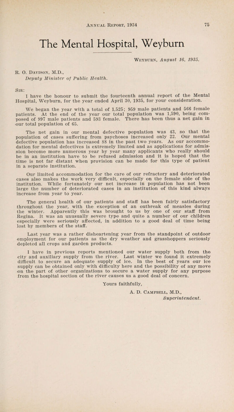 The Mental Hospital, Weyburn Weybubn, August 16, 1935. R. O. Davison, M.D., Deputy Mmister of PuMic Health. Sir: I have the honour to submit the fourteenth annual report of the Mental Hospital, Weyburn, for the year ended April 30, 1935, for your consideration. We began the year with a total of 1,525; 959 male patients and 566 female patients. At the end of the year our total population was 1,590, being com¬ posed of 997 male patients and 593 female. There has been thus a net gain in •our total population of 65. The net gain in our mental defective population was 43, so that the population of cases suffering from psychoses increased only 22. Our mental defective population has increased 88 in the past twO' years. As our accommo¬ dation for mental defectives is extremely limited and as applications for admis¬ sion become more numerous year by year many applicants who really should be in an institution have to be refused admission and it is hoped that the time is not far distant when provision can be made for this type of patient in a separate institution. Our limited accommodation for the care of our refractory and deteriorated cases also makes the work very difficult, especially on the female side of the institution. While fortunately our net increase in population has not been large the number of deteriorated cases in an institution of this kind always increase from year to year. The general health of our patients and staff has been fairly satisfactory throughout the year, with the exception of an outbreak of measles during the winter. Apparently this was brought to us by one of our staff from Regina. ,It was an unusually severe type and quite a number of our children especially were seriously affected, in addition to a good deal of time being lost by members of the staff. Last year was a rather disheartening year from the standpoint of outdoor employment for our patients as the dry weather and grasshoppers seriously depleted all crops and garden products. I have in previous reports mentioned our water supply both from the city and auxiliary supply from the river. Last winter we found it extremely difficult to secure an adequate supply of ice. In the best of years our ice supply can be obtained only with difficulty here and the possibility of any move un the part of other organizations to secure a water supply for any purpose from the hospital section of the river causes us a good deal of concern. Yours faithfully, A. D. Campbell, M.D., Superintendent.