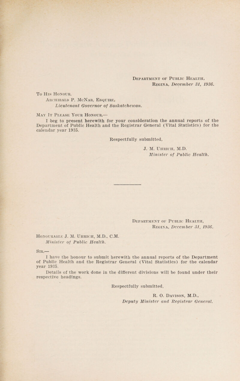 Department of Public Health, Regina, December 31, 1936. To His Honour, Archibald P. McNab, Esquire, Lieutenant Governor of Saskatchewan. May It Please Your Honour,— I beg to present herewith for your consideration the annual reports of the Department of Public Health and the Registrar General (Vital Statistics) for the calendar year 1935. Respectfully submitted, J. M. Uhricii, M.D. Minister of Public Health. Department of Public Health, Regina, December 31, 1936. Honourable J. M. Uhrich, M.D., C.M. Minister of Public Health. Sir,— I have the honour to submit herewith the annual reports of the Department of Public Health and the Registrar General (Vital Statistics) for the calendar year 1935. Details of the work done in the different divisions will be found under their respective headings. Respectfully submitted. R. 0. Davison, M.D., Deputy Minister and Registrar General.