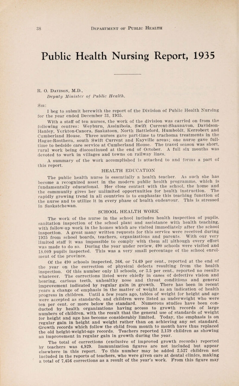 Public Health Nursing Report, 1935 R. 0. Davison, M.D., Deputy Minister of Public Health. Sik: I beg to submit herewith the report of the Division of Public Health Nursing for the year ended December 31, 1935. With a staff of ten nurses, the work of the division was carried on from the following centres: Weyburn, Assiniboia, Swift Current-Shaunavon, Davidson- Hanley, Yorkton-Canora, Saskatoon, North Battleford, Humboldt, Kerrobert and Cumberland House. Three nurses gave part-time to trachoma treatments in the Hague-Rosthern, south Swift Current and Kayville areas; one nurse gave full¬ time to bedside care service at Cumberland House. The travel season was short, rural work being discontinued at the end of October. A full six months was devoted to work in villages and towns on railway lines. A summary of the work accomplished is attached to and forms a part of this report. HEALTH EDUCATION The public health nurse is essentially a health teacher. As such she has become a recognized asset in the modern public health programme, which is fundamentally educational. Her close contact with the school, the home and the community gives her unlimited opportunities for health instruction. The rapidly growing trend in all countries is to emphasize this teaching function of the nurse and to utilize it in every phase of health endeavour. This is stressed in Saskatchewan. SCHOOL HEALTH WORK The work of the nurse in the school includes health inspection of pupils, sanitation inspection of the school plant and assistance with health teaching, with follow-up work in the homes which are visited immediately after the school inspection. A great many written requests for this service were received during 1935 from school boards, teachers, organizations and parents. With our very limited staff it was impossible to comply with them all although every effort was made to do so. During the year under review, 490 schools were visited and 18,009 pupils inspected. This was a very small percentage of the school enrol¬ ment of the province. Of the 490 schools inspected, 366, or 74.69 per cent., reported at the end of the year on the correction of physical defects resulting from the health inspection. Of this number only 13 schools, or 3.5 per cent., reported no results whatever. The corrections listed were chiefly in cases of defective vision and hearing, carious teeth, unhealthy nose and throat conditions and general improvement indicated by regular gain in growth. There has been in recent years a change of emphasis in the matter of weight as an indication of health progress in children. Until a few years ago, tables of weight for height and age were accepted as standards, and children were listed as underweight who were ten per cent, or more below the standard. Numerous studies have been con¬ ducted by health organizations having access to growth records of large numbers of children, with the result that the general use of standards of weight for height and age has become considerably limited. Today, the emphasis is on regular gain in height and weight rather than on achieving any set standard. Growth records which follow the Child from month to month have thus replaced the old height-weight-age records. Teachers reported 2,139 children as showing an improvement in regular gain in growth during the year. The total of corrections (exclusive of improved growth records) reported by teachers was 4,929. Immunization figures are not included but appear elsewhere in this report. To this number may be added 2,527 children not included in the reports of teachers, who were given care at dental clinics, making a total of 7,456 corrections as a result of the year’s work. From this figure may