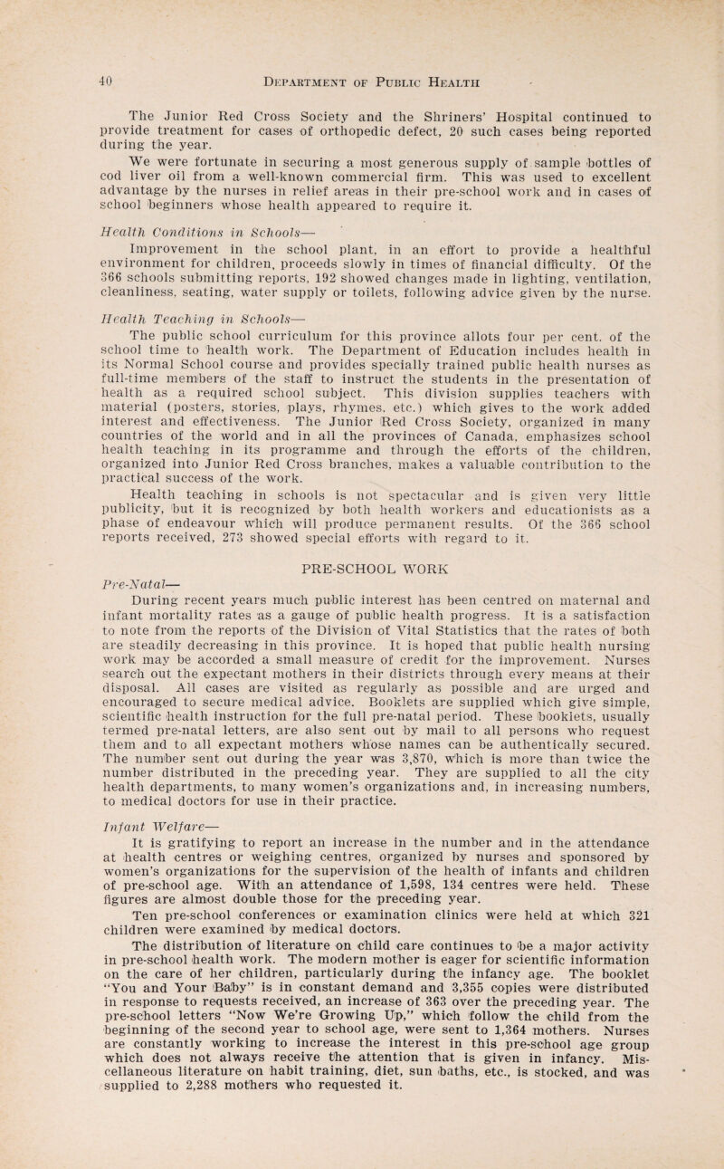 The Junior Red Cross Society and the Sliriners’ Hospital continued to provide treatment for cases of orthopedic defect, 20 such cases being reported during the year. We were fortunate in securing a most generous supply of sample bottles of cod liver oil from a well-known commercial firm. This was used to excellent advantage by the nurses in relief areas in their pre-school work and in cases of school beginners whose health appeared to require it. Health Conditions in Schools— Improvement in the school plant, in an effort to provide a healthful environment for children, proceeds slowly in times of financial difficulty. Of the 366 schools submitting reports, 192 showed changes made in lighting, ventilation, cleanliness, seating, water supply or toilets, following advice given by the nurse. Health Teaching in Schools— The public school curriculum for this province allots four per cent, of the school time to health work. The Department of Education includes health in its Normal School course and provides specially trained public health nurses as full-time members of the staff to instruct the students in the presentation of health as a required school subject. This division supplies teachers with material (posters, stories, plays, rhymes, etc.) which gives to the work added interest and effectiveness. The Junior Red Cross Society, organized in many countries of the world and in all the provinces of Canada, emphasizes school health teaching in its programme and through the efforts of the children, organized into Junior Red Cross branches, makes a valuable contribution to the practical success of the work. Health teaching in schools is not spectacular and is given very little publicity, but it is recognized by both health workers and educationists as a phase of endeavour which will produce permanent results. Of the 366 school reports received, 273 showed special efforts with regard to it. PRE-SCHOOL WORK Pre-Natal— During recent years much public interest has been centred on maternal and infant mortality rates as a gauge of public health progress. It is a satisfaction to note from the reports of the Division of Vital Statistics that the rates of both are steadily decreasing in this province. It is hoped that public health nursing work may be accorded a small measure of credit for the improvement. Nurses search out the expectant mothers in their districts through every means at their disposal. All cases are visited as regularly as possible and are urged and encouraged to secure medical advice. Booklets are supplied which give simple, scientific health instruction for the full pre-natal period. These booklets, usually termed pre-natal letters, are also sent out by mail to all persons who request them and to all expectant mothers whose names can be authentically secured. The number sent out during the year was 3,870, which is more than twice the number distributed in the preceding year. They are supplied to all the city health departments, to many women’s organizations and, in increasing numbers, to medical doctors for use in their practice. Infant Welfare— It is gratifying to report an increase in the number and in the attendance at health centres or weighing centres, organized by nurses and sponsored by women’s organizations for the supervision of the health of infants and children of pre-school age. With an attendance of 1,598, 134 centres were held. These figures are almost double those for the preceding year. Ten pre-school conferences or examination clinics were held at which 321 children were examined by medical doctors. The distribution of literature on child care continues to be a major activity in pre-school health work. The modern mother is eager for scientific information on the care of her children, particularly during the infancy age. The booklet “You and Your Baby” is in constant demand and 3,355 copies were distributed in response to requests received, an increase of 363 over the preceding year. The pre-school letters “Now We’re Growing Up,” which follow the child from the beginning of the second year to school age, were sent to 1,364 mothers. Nurses are constantly working to increase the interest in this pre-school age group which does not always receive the attention that is given in infancy. Mis¬ cellaneous literature on habit training, diet, sun baths, etc., is stocked, and was supplied to 2,288 mothers who requested it.