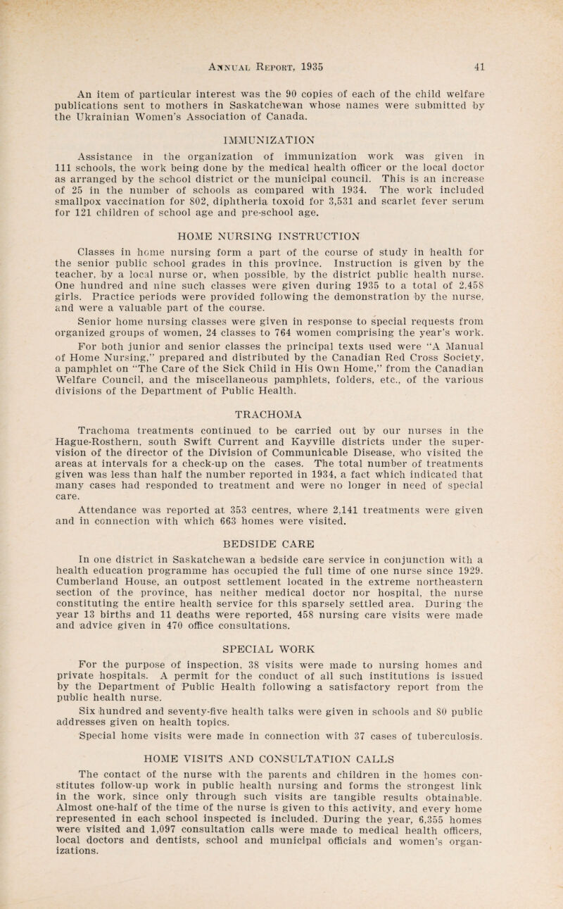 An item of particular interest was the 90 copies of each of the child welfare publications sent to mothers in Saskatchewan whose names were submitted bv the Ukrainian Women's Association of Canada. IMMUNIZATION Assistance in the organization of immunization work was given in 111 schools, the work being done by the medical health officer or the local doctor as arranged by the school district or the municipal council. This is an increase of 25 in the number of schools as compared with 1934. The work included smallpox vaccination for 802, diphtheria toxoid for 3,531 and scarlet fever serum for 121 children of school age and pre-school age. HOME NURSING INSTRUCTION Classes in home nursing form a part of the course of study in health for the senior public school grades in this province. Instruction is given by the teacher, by a local nurse or, when possible, by the district public health nurse. One hundred and nine such classes were given during 1935 to a total of 2,458 girls. Practice periods were provided following the demonstration by the nurse, and were a valuable part of the course. Senior home nursing classes were given in response to special requests from organized groups of women, 24 classes to 764 women comprising the year’s work. For both junior and senior classes the principal texts used were “A Manual of Home Nursing,” prepared and distributed by the Canadian Red Cross Society, a pamphlet on “The Care of the Sick Child in His Own Home,” from the Canadian Welfare Council, and the miscellaneous pamphlets, folders, etc., of the various divisions of the Department of Public Health. TRACHOMA Trachoma treatments continued to be carried out by our nurses in the Hague-Rosthern, south Swift Current and Kayville districts under the super¬ vision of the director of the Division of Communicable Disease, who visited the areas at intervals for a check-up on the cases. The total number of treatments given was less than half the number reported in 1934, a fact which indicated that many cases had responded to treatment and were no longer in need of special care. Attendance was reported at 353 centres, where 2.141 treatments were given and in connection with which 663 homes were visited. BEDSIDE CARE In one district in Saskatchewan a bedside care service in conjunction with a health education programme has occupied the full time of one nurse since 1929. Cumberland House, an outpost settlement located in the extreme northeastern section of the province, has neither medical doctor nor hospital, the nurse constituting the entire health service for this sparsely settled area. During the year 13 births and 11 deaths were reported, 458 nursing care visits were made and advice given in 470 office consultations. SPECIAL WORK For the purpose of inspection, 38 visits were made to nursing homes and private hospitals. A permit for the conduct of all such institutions is issued by the Department of Public Health following a satisfactory report from the public health nurse. Six hundred and seventy-five health talks were given in schools and SO public addresses given on health topics. Special home visits were made in connection with 37 cases of tuberculosis. HOME VISITS AND CONSULTATION CALLS The contact of the nurse with the parents and children in the homes con¬ stitutes follow-up work in public health nursing and forms the strongest link in the work, since only through such visits are tangible results obtainable. Almost one-half of the time of the nurse is given to this activity, and every home represented in each school inspected is included. During the year, 6,355 homes were visited and 1,097 consultation calls were made to medical health officers, local doctors and dentists, school and municipal officials and women’s organ¬ izations.