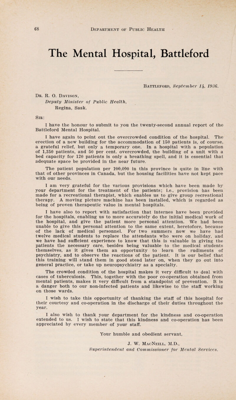 The Mental Hospital, Battleford Battleford, September lJt, 1936. Dr. R. 0. Davison, Deputy Minister of Public Health, Regina, Sask. Sir: I have the honour to submit to you the twenty-second annual report of the Battleford Mental Hospital. I have again to point out the overcrowded condition of the hospital. The erection of a new building for the accommodation of 150 patients is, of course, a grateful relief, but only a temporary one. In a hospital with a population of 1,350 patients, and 50 per cent, overcrowded, the building of a unit with a bed capacity for 120 patients is only a breathing spell, and it is essential that adequate space be provided in the near future. The patient population per U00,000 in this province is quite in line with that of other provinces in Canada, but the housing facilities have not kept pace with our needs. I am very grateful for the various provisions which have been made by your department for the treatment of the patients; i.e., provision has been made for a recreational therapist, which enables us to give group recreational therapy. A moving picture machine has been installed, which is regarded as being of proven therapeutic value in mental hospitals. I have also to report with satisfaction that internes have been provided for the hospitals, enabling us to more accurately do the initial medical work of the hospital, and give the patient more personal attention. We had been unable to give this personal attention to the same extent, heretofore, because of the lack of medical personnel. For two summers now we have had twelve medical students to replace the attendants who were on holiday, and we have had sufficient experience to know that this is valuable in giving the patients the necessary care, besides being valuable to the medical students themselves, as it gives them an opportunity to learn the rudiments of psychiatry, and to observe the reactions of the patient. It is our belief that this training will stand them in good stead later on, when they go out into general practice, or take up neuropsychiatry as a specialty. The crowded condition of the hospital makes it very difficult to deal with cases of tuberculosis. This, together with the poor co-operation obtained from mental patients, makes it very difficult from a standpoint of prevention. It is a danger both to our non-infected patients and likewise to the staff working on those wards. I wish to take this opportunity of thanking the staff of this hospital for their courtesy and co-operation in the discharge of their duties throughout the year. I also wish to thank your department for the kindness and co-operation extended to us. I wish to state that this kindness and co-operation has been appreciated by every member of your staff. Your humble and obedient servant, J. W. MacNeill, M.D., Superintendent and Commissioner for Mental Services.