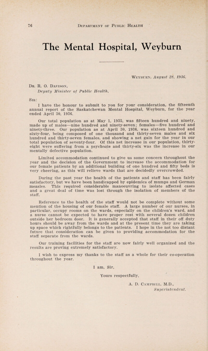 The Mental Hospital, Weyburn Weyburn, August 28, 1936. Dr. R. 0. Davison, Deputy Minister of Public Health. Sir: I have the honour to submit to you for your consideration, the fifteenth annual report of the Saskatchewan Mental Hospital, Weyburn, for the year ended April 30, 1936. Our total population as at May 1, 1935, was fifteen hundred and ninety, made up of males—nine hundred and ninety-seven; females—five hundred and ninety-three. Our population as at April 30, 1936, was sixteen hundred and sixty-four, being composed of one thousand and thirty-seven males and six hundred and thirty-seven females, and showing a net gain for the year in our total population of seventy-four. Of this net increase in our population, thirty- eight were suffering from a psychosis and thirty-six was the increase in our mentally defective population. Limited accommodation continued to give us some concern throughout the year and the decision of the Government to increase the accommodation for our female patients by an additional building of one hundred and fifty beds is very cheering, as this will relieve wards that are decidedly overcrowded. During the past year the health of the patients and staff has been fairly satisfactory, but we have been handicapped by epidemics of mumps and German measles. This required considerable manoeuvring to isolate affected cases and a great deal of time was lost through the isolation of members of the staff. Reference to the health of the staff would not be complete without some mention of the housing of our female staff. A large number of our nurses, in particular, occupy rooms on the wards, especially on the children’s ward, and a nurse cannot be expected to have proper rest with several dozen children outside her bedroom door. It is generally accepted that staff in their off duty hours should be away from the wards and at the present time they are taking up space which rightfully belongs to the patients. I hope in the not too distant future that consideration can be given to providing accommodation for the staff separate from the wards. Our training facilities for the staff are now fairly well organized and the results are proving extremely satisfactory. I wish to express my thanks to the staff as a whole for their co-operation throughout the year. I am, Sir, Yours respectfully, A. D. Campbell, M.D., Superintendent.