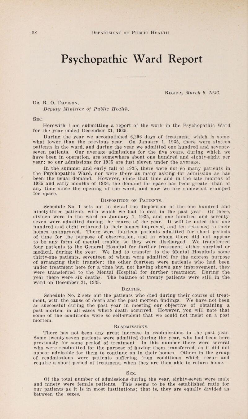 Psychopathic Ward Report Regina, March 9, 1936. Dr. R. 0. Davison, Deputy Minister of Public Health. Sir: Herewith I am submitting a report of the work in the Psychopathic Ward for the year ended December 31, 1935. During the year we accomplished 6,296 days of treatment, which is some¬ what lower than the previous year. On January 1, 1935, there were sixteen patients in the ward, and during the year we admitted one hundred and seventy- seven patients. Our average admissions for the five years, during which we have been in operation, are somewhere about one hundred and eighty-eight per year; so our admissions for 1935 are just eleven under the average. In the summer and early fall of 1935, there were not so many patients in the Psychopathic Ward, nor were there as many asking for admission as has been the usual demand. However, since that time and in the late months of 1935 and early months of 1936, the demand for space has been greater than at any time since the opening of the ward, and now we are somewhat cramped for space. Disposition of Patients. Schedule No. 1 sets out in detail the disposition of the one hundred and ninety-three patients with which we had to deal in the past year. Of these, sixteen were in the ward on January 1, 1935, and one hundred and seventy- seven were admitted during the course of the year. It will be noted that one hundred and eight returned to their homes improved, and ten returned to their homes unimproved. There were fourteen patients admitted for short periods of time for the purpose of observation, and in whom there did not appear to be any form of mental trouble, so they were discharged. We transferred four patients to the General Hospital for further treatment, either surgical or medical, during the year. We had to transfer to the Mental Hospitals some thirty-one patients, seventeen of whom were admitted for the express purpose of arranging their transfer; the other fourteen were patients who had been under treatment here for a time but, not having shown any improvement, they were transferred to the Mental Hospital for further treatment. During the year there were six deaths. The balance of twenty patients were still in the ward on December 31, 1935. Deaths. Schedule No. 2 sets out the patients who died during their course of treat¬ ment, with the cause of death and the post mortem findings. We have not been as successful during the past year in meeting our objective of obtaining a post mortem in all cases where death occurred. However, you will note that some of the conditions were so self-evident that we could not insist on a post mortem. Readmissions. There has not been any great increase in readmissions in the past year. Some twenty-seven patients were admitted during the year, who had been here previously for some period of treatment. In this number there were several who were readmitted for the purpose of having them transferred, as it did not appear advisable for them to continue on in their homes. Others in the group of readmissions were patients suffering from conditions which recur and require a short period of treatment, when they are then able to return home. Sex. Of the total number of admissions during the year, eighty-seven were male and ninety were female patients. This seems to be the established ratio for our patients as it is in most institutions; that is, they are equally divided as between the sexes.