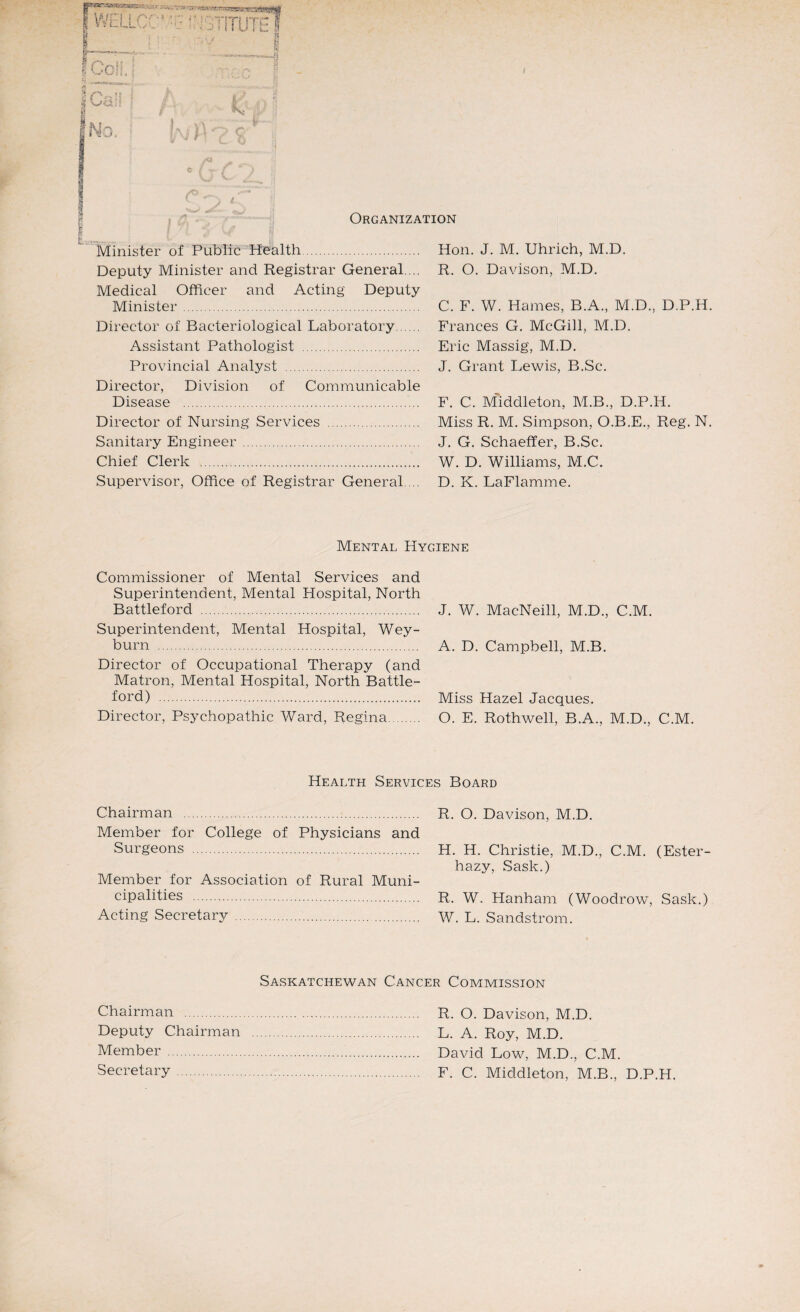 !v:, V Minister of Public Health. Deputy Minister and Registrar General. .. Medical Officer and Acting Deputy Minister. Director of Bacteriological Laboratory. Assistant Pathologist . Provincial Analyst . Director, Division of Communicable Disease . Director of Nursing Services . Sanitary Engineer . Chief Clerk . Supervisor, Office of Registrar General.... $ Ocfe..': I No. Hon. J. M. Uhrich, 1VI.D. R. O. Davison, M.D. C. F. W. Hames, B.A., M.D., D.P.H. Frances G. McGill, M.D. Eric Massig, M.D. J. Grant Lewis, B.Sc. F. C. Middleton, M.B., D.P.H. Miss R. M. Simpson, O.B.E., Reg. N. J. G. Schaeffer, B.Sc. W. D. Williams, M.C. D. K. LaFlamme. Mental Hygiene Commissioner of Mental Services and Superintendent, Mental Hospital, North Battleford . Superintendent, Mental Hospital, Wey- burn . Director of Occupational Therapy (and Matron, Mental Hospital, North Battle- ford) . Director, Psychopathic Ward, Regina. J. W. MacNeill, M.D., C.M. A. D. Campbell, M.B. Miss Hazel Jacques. O. E. Rothwell, B.A., M.D., C.M. Health Services Board Chairman . Member for College of Physicians and Surgeons . Member for Association of Rural Muni¬ cipalities . Acting Secretary . R. O. Davison, M.D. H. H. Christie, M.D., C.M. (Ester- hazy, Sask.) R. W. Hanham (Woodrow, Sask.) W. L. Sandstrom. Saskatchewan Cancer Commission Chairman . R. O. Davison, M.D. Deputy Chairman . L. A. Roy, M.D. Member ... David Low, M.D., C.M. Secretary . F. C. Middleton, M.B., D.P.H.