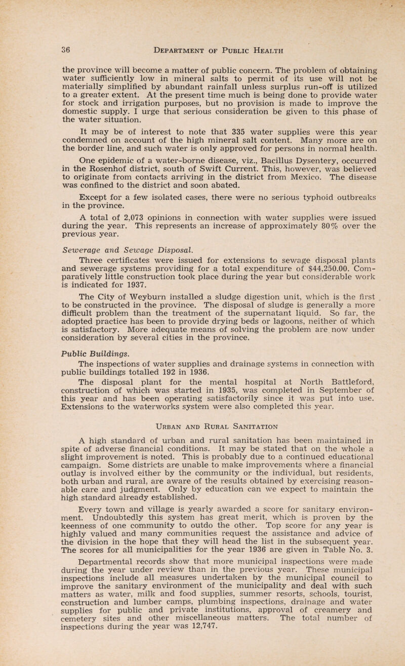 the province will become a matter of public concern. The problem of obtaining water sufficiently low in mineral salts to permit of its use will not be materially simplified by abundant rainfall unless surplus run-off is utilized to a greater extent. At the present time much is being done to provide water for stock and irrigation purposes, but no provision is made to improve the domestic supply. I urge that serious consideration be given to this phase of the water situation. It may be of interest to note that 335 water supplies were this year condemned on account of the high mineral salt content. Many more are on the border line, and such water is only approved for persons in normal health. One epidemic of a water-borne disease, viz., Bacillus Dysentery, occurred in the Rosenhof district, south of Swift Current. This, however, was believed to originate from contacts arriving in the district from Mexico. The disease was confined to the district and soon abated. Except for a few isolated cases, there were no serious typhoid outbreaks in the province. A total of 2,073 opinions in connection with water supplies were issued during the year. This represents an increase of approximately 80% over the previous year. Sewerage and Sewage Disposal. Three certificates were issued for extensions to sewage disposal plants and sewerage systems providing for a total expenditure of $44,250.00. Com¬ paratively little construction took place during the year but considerable work is indicated for 1937. The City of Weyburn installed a sludge digestion unit, which is the first to be constructed in the province. The disposal of sludge is generally a more difficult problem than the treatment of the supernatant liquid. So far, the adopted practice has been to provide drying beds or lagoons, neither of which is satisfactory. More adequate means of solving the problem are now under consideration by several cities in the province. Public Buildings. The inspections of water supplies and drainage systems in connection with public buildings totalled 192 in 1936. The disposal plant for the mental hospital at North Battleford, construction of which was started in 1935, was completed in September of this year and has been operating satisfactorily since it was put into use. Extensions to the waterworks system were also completed this year. Urban and Rural Sanitation A high standard of urban and rural sanitation has been maintained in spite of adverse financial conditions. It may be stated that on the whole a slight improvement is noted. This is probably due to a continued educational campaign. Some districts are unable to make improvements where a financial outlay is involved either by the community or the individual, but residents, both urban and rural, are aware of the results obtained by exercising reason¬ able care and judgment. Only by education can we expect to maintain the high standard already established. Every town and village is yearly awarded a score for sanitary environ¬ ment. Undoubtedly this system has great merit, which is proven by the keenness of one community to outdo the other. Top score for any year is highly valued and many communities request the assistance and advice of the division in the hope that they will head the list in the subsequent year. The scores for all municipalities for the year 1936 are given in Table No. 3. Departmental records show that more municipal inspections were made during the year under review than in the previous year. These municipal inspections include all measures undertaken by the municipal council to improve the sanitary environment of the municipality and deal with such matters as water, milk and food supplies, summer resorts, schools, tourist, construction and lumber camps, plumbing inspections, drainage and water supplies for public and private institutions, approval of creamery and cemetery sites and other miscellaneous matters. The total number of inspections during the year was 12,747.
