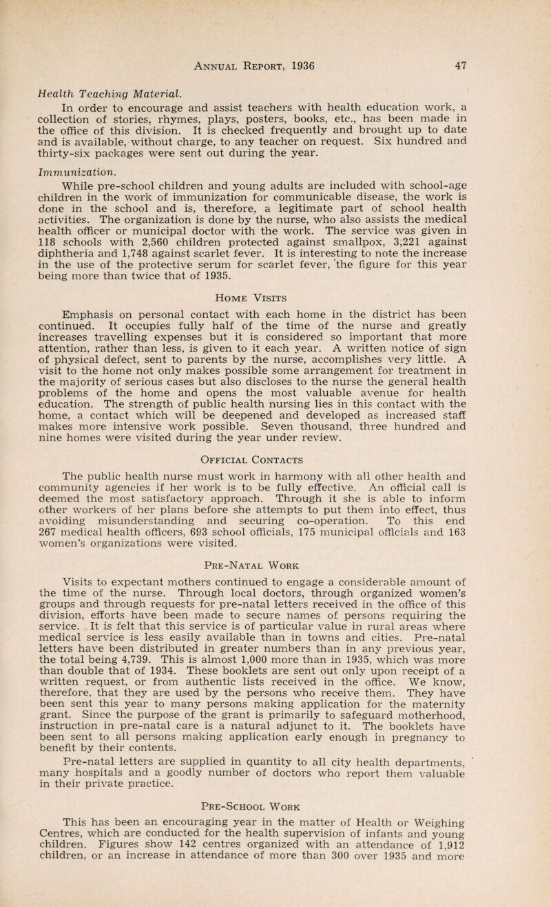 Health Teaching Material. In order to encourage and assist teachers with health education work, a collection of stories, rhymes, plays, posters, books, etc., has been made in the office of this division. It is checked frequently and brought up to date and is available, without charge, to any teacher on request. Six hundred and thirty-six packages were sent out during the year. Immunization. While pre-school children and young adults are included with school-age children in the work of immunization for communicable disease, the work is done in the school and is, therefore, a legitimate part of school health activities. The organization is done by the nurse, who also assists the medical health officer or municipal doctor with the work. The service was given in 118 schools with 2,560 children protected against smallpox, 3,221 against diphtheria and 1,748 against scarlet fever. It is interesting to note the increase in the use of the protective serum for scarlet fever, ‘the figure for this year being more than twice that of 1935. Home Visits Emphasis on personal contact with each home in the district has been continued. It occupies fully half of the time of the nurse and greatly increases travelling expenses but it is considered so important that more attention, rather than less, is given to it each year. A written notice of sign of physical defect, sent to parents by the nurse, accomplishes very little. A visit to the home not only makes possible some arrangement for treatment in the majority of serious cases but also discloses to the nurse the general health problems of the home and opens the most valuable avenue for health education. The strength of public health nursing lies in this contact with the home, a contact which will be deepened and developed as increased staff makes more intensive work possible. Seven thousand, three hundred and nine homes were visited during the year under review. Official Contacts The public health nurse must work in harmony with all other health and community agencies if her work is to be fully effective. An official call is deemed the most satisfactory approach. Through it she is able to inform other workers of her plans before she attempts to put them into effect, thus avoiding misunderstanding and securing co-operation. To this end 267 medical health officers, 693 school officials, 175 municipal officials and 163 women’s organizations were visited. Pre-Natal Work Visits to expectant mothers continued to engage a considerable amount of the time of the nurse. Through local doctors, through organized women’s groups and through requests for pre-natal letters received in the office of this division, efforts have been made to secure names of persons requiring the service. It is felt that this service is of particular value in rural areas where medical service is less easily available than in towns and cities. Pre-natal letters have been distributed in greater numbers than in any previous year, the total being 4,739. This is almost 1,000 more than in 1935, which was more than double that of 1934. These booklets are sent out only upon receipt of a written request, or from authentic lists received in the office. We know, therefore, that they are used by the persons who receive them. They have been sent this year to many persons making application for the maternity grant. Since the purpose of the grant is primarily to safeguard motherhood, instruction in pre-natal care is a natural adjunct to it. The booklets have been sent to all persons making application early enough in pregnancy to benefit by their contents. Pre-natal letters are supplied in quantity to all city health departments, many hospitals and a goodly number of doctors who report them valuable in their private practice. Pre-School Work This has been an encouraging year in the matter of Health or Weighing Centres, which are conducted for the health supervision of infants and young children. Figures show 142 centres organized with an attendance of 1,912 children, or an increase in attendance of more than 300 over 1935 and more