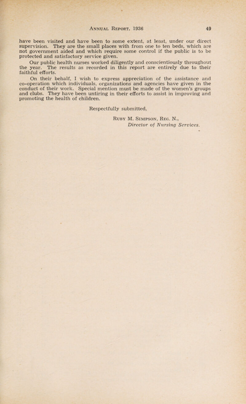 have been visited and have been to some extent, at least, under our direct supervision. They are the small places with from one to ten beds, which are not government aided and which require some control if the public is to be protected and satisfactory service given. Our public health nurses worked diligently and conscientiously throughout the year. The results as recorded in this report are entirely due to their faithful efforts. On their behalf, I wish to express appreciation of the assistance and co-operation which individuals, organizations and agencies have given in the conduct of their work. Special mention must be made of the women’s groups and clubs. They have been untiring in their efforts to assist in improving and promoting the health of children. Respectfully submitted, Ruby M. Simpson, Reg. N.,