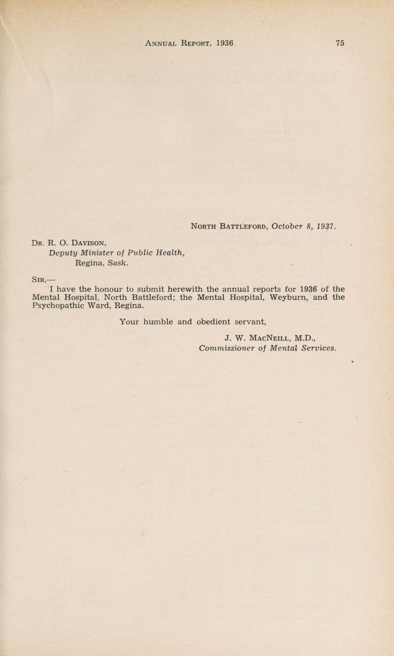 North Battleford, October 8, 1937. Dr. R. O. Davison, Deputy Minister of Public Health, Regina, Sask. Sir,— I have the honour to submit herewith the annual reports for 1936 of the Mental Hospital, North Battleford; the Mental Hospital, Weyburn, and the Psychopathic Ward, Regina. Your humble and obedient servant, J. W. MacNeill, M.D., Commissioner of Mental Services.