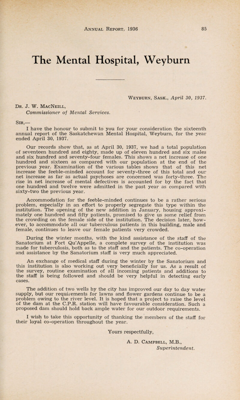 The Mental Hospital, Weyburn Dr. J. W. MacNeill, Commissioner of Mental Services. Weyburn, Sask., April 30, 1937. Sir,— I have the honour to submit to you for your consideration the sixteenth annual report of the Saskatchewan Mental Hospital, Weyburn, for the year ended April 30, 1937. Our records show that, as at April 30, 1937, we had a total population of seventeen hundred and eighty, made up of eleven hundred and six males and six hundred and seventy-four females. This shows a net increase of one hundred and sixteen as compared with our population at the end of the previous year. Examination of the various tables shows that of this net increase the feeble-minded account for seventy-three of this total and our net increase as far as actual psychoses are concerned was forty-three. The rise in net increase of mental defectives is accounted for by the fact that one hundred and twelve were admitted in the past year as compared with sixty-two the previous year. Accommodation for the feeble-minded continues to be a rather serious problem, especially in an effort to properly segregate this type within the institution. The opening of the new addition in January, housing approxi¬ mately one hundred and fifty patients, promised to give us some relief from the crowding on the female side of the institution. The decision later, how¬ ever, to accommodate all our tuberculous patients in this building, male and female, continues to leave our female patients very crowded. During the winter months, with the kind assistance of the staff of the Sanatorium at Fort Qu’Appelle, a complete survey of the institution was made for tuberculosis, both as to the staff and the patients. The co-operation and assistance by the Sanatorium staff is very much appreciated. An exchange of medical staff during the winter by the Sanatorium and this institution is also working out very beneficially for us. As a result of the survey, routine examination of all incoming patients and additions to the staff is being followed and should be very helpful in detecting early cases. The addition of two wells by the city has improved our day to day water supply, but our requirements for lawns and flower gardens continue to be a problem owing to the river level. It is hoped that a project to raise the level of the dam at the C.P.R. station will have favourable consideration. Such a proposed dam should hold back ample water for our outdoor requirements. I wish to take this opportunity of thanking the members of the staff for their loyal co-operation throughout the year. Yours respectfully, A. D. Campbell, M.B., Superintendent.