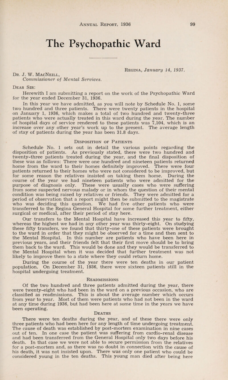 The Psychopathic Ward Dr. J. W. MacNeill, Commissioner of Mental Services. Regina, January 14, 1937. Dear Sir: Herewith I am submitting a report on the work of the Psychopathic Ward for the year ended December 31, 1936. In this year we have admitted, as you will note by Schedule No. 1, some two hundred and three patients. There were twenty patients in the hospital on January 1, 1936, which makes a total of two hundred and twenty-three patients who were actually treated in this ward during the year. The number of hospital days of service rendered to these patients was 7,104, which is an increase over any other year’s work up to the present. The average length of stay of patients during the year has been 31.8 days. Disposition of Patients Schedule No. 1 sets out in detail the various points regarding the disposition of patients. As previously stated, there were two hundred and twenty-three patients treated during the year, and the final disposition of these was as follows: There were one hundred and nineteen patients returned home from the ward to their homes definitely improved. There were four patients returned to their homes who were not considered to be improved, but for some reason the relatives insisted on taking them home. During the course of the year we had nineteen patients who were admitted for the purpose of diagnosis only. These were usually cases who were suffering from some suspected nervous malady or in whom the question of their mental condition was being raised by relatives or friends. They were admitted for a period of observation that a report might then be submitted to the magistrate who was deciding this question. We had five other patients who were transferred to the Regina General Hospital for some further treatment, either surgical or medical, after their period of stay here. Our transfers to the Mental Hospital have increased this year to fifty, whereas the highest we had in any other year was thirty-eight. On studying these fifty transfers, we found that thirty-one of these patients were brought to the ward in order that they might be observed for a time and then sent to the Mental Hospital. In this number are patients who have been here in previous years, and their friends felt that their first move should be to bring them back to the ward. This would be done and they would be transferred to the Mental Hospital when it was decided that further treatment was not likely to improve them to a state where they could return home. During the course of the year there were ten deaths in our patient population. On December 31, 1936, there were sixteen patients still in the hospital undergoing treatment. Readmissions Of the two hundred and three patients admitted during the year, there were twenty-eight who had been in the ward on a previous occasion, who are classified as readmissions. This is about the average number which occurs from year to year. Most of them were patients who had not been in the ward at any time during 1936, but had been here at some time in the years we have been operating. Deaths There were ten deaths during the year, and of these there were only three patients who had been here for any length of time undergoing treatment. The cause of death was established by post-mortem examination in nine cases out of ten. In one case the patient was suffering from cardio-renal disease and had been transferred from the General Hospital only two days before his death. In that case we were not able to secure permission from the relatives for a post-mortem and, as there was no doubt in connection with the cause of his death, it was not insisted upon. There was only one patient who could be considered young in the ten deaths. This young man died after being here