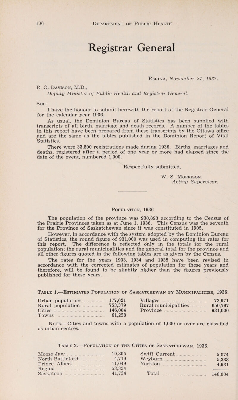 Registrar General Regina, November 27, 1937. R. O. Davison, M.D., Deputy Minister of Public Health and Registrar General. Sir: I have the honour to submit herewith the report of the Registrar General for the calendar year 1936. As usual, the Dominion Bureau of Statistics has been supplied with transcripts of all birth, marriage and death records. A number of the tables in this report have been prepared from these transcripts by the Ottawa office and are the same as the tables published in the Dominion Report of Vital Statistics. There were 33,800 registrations made during 1936. Births, marriages and deaths, registered after a period of one year or more had elapsed since the date of the event, numbered 1,000. Respectfully submitted, W. S. Morrison, Acting Supervisor. Population, 1936 The population of the province was 930,893 according to the Census of the Prairie Provinces taken as at June 1, 1936. This Census was the seventh for the Province of Saskatchewan since it was constituted in 1905. However, in accordance with the system adopted by the Dominion Bureau of Statistics, the round figure of 931,000 was used in computing the rates for this report. The difference is reflected only in the totals for the rural population; the rural municipalities and the general total for the province and all other figures quoted in the following tables are as given by the Census. The rates for the years 1933, 1934 and 1935 have been revised in accordance with the corrected estimates of population for these years and therefore, will be found to be slightly higher than the figures previously published for these years. Table 1.—Estimated Population of Saskatchewan by Municipalities, 1936. Urban population . 177,621 Rural population . 753,379 Cities . 146,004 Towns . 61,228 Note.—Cities and towns with a as urban centres. Villages . 72,971 Rural municipalities . 650,797 Province . 931,000 population of 1,000 or over are classified Table 2.—Population of the Cities of Saskatchewan, 1936. Moose Jaw . 19,805 North Battleford . 4,719 Prince Albert . 11,049 Regina . 53,354 Saskatoon . 41,734 Swift Current . 5,074 Weyburn . 5,338 York ton . 4,931 Total . 146,004