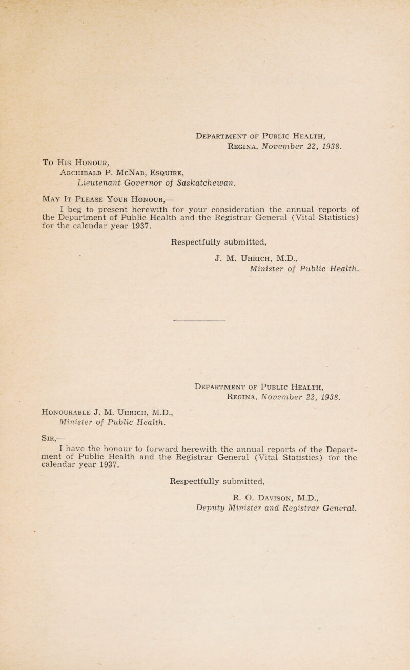 Regina, November 22, 1938. To His Honour, Archibald P. McNab, Esquire, Lieutenant Governor of Saskatchewan. May It Please Your Honour,— I beg to present herewith for your consideration the annual reports of the Department of Public Health and the Registrar General (Vital Statistics) for the calendar year 1937. Respectfully submitted, J. M. Uhrich, M.D., Minister of Public Health. Department of Public Health, Regina, November 22, 1938. Honourable J. M. Uhrich, M.D., Minister of Public Health. Sir,— I have the honour to forward herewith the annual reports of the Depart¬ ment of Public Health and the Registrar General (Vital Statistics) for the calendar year 1937. Respectfully submitted, R. O. Davison, M.D., Deputy Minister and Registrar General.