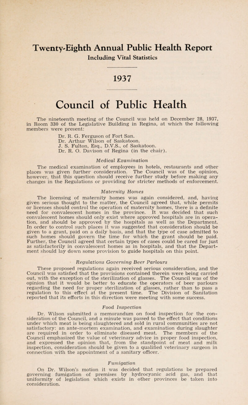 Twenty-Eighth Annual Public Health Report Including Vital Statistics 1937 Council of Public Health The nineteenth meeting of the Council was held on December 28, 1937, in Room 330 of the Legislative Building in Regina, at which the following members were present: Dr. R. G. Ferguson of Fort San. Dr. Arthur Wilson of Saskatoon. J. S. Fulton, Esq., D.V.S., of Saskatoon. Dr. R. O. Davison of Regina (in the chair). Medical Examination The medical examination of employees in hotels, restaurants and other places was given further consideration. The Council was of the opinion, however, that this question should receive further study before making any changes in the Regulations or providing for stricter methods of enforcement. Maternity Homes The licensing of maternity homes was again considered, and, having given serious thought to the matter, the Council agreed that, while permits or licenses should control the operation of maternity homes, there is a definite need for convalescent homes in the province. It was decided that such convalescent homes should only exist where approved hospitals are in opera¬ tion, and should be approved by the hospitals as well as the Department. In order to control such places it was suggested that consideration should be given to a grant, paid on a daily basis, and that the type of case admitted to such homes should govern the time for which the grant should be paid. Further, the Council agreed that certain types of cases could be cared for just as satisfactorily in convalescent homes as in hospitals, and that the Depart¬ ment should lay down some provision to guide hospitals on this point. Regulations Governing Beer Parlours These proposed regulations again received serious consideration, and the Council was satisfied that the provisions contained therein were being carried out, with the exception of the sterilization of glasses. The Council was of the opinion that it would be better to educate the operators of beer parlours regarding the need for proper sterilization of glasses, rather than to pass a regulation to this effect at the present time. The Division of Sanitation reported that its efforts in this direction were meeting with some success. Food Inspection Dr. Wilson submitted a memorandum on food inspection for the con¬ sideration of the Council, and a minute was passed to the effect that conditions under which meat is being slaughtered and sold in rural communities are not satisfactory: an ante-mortem examination, and examination during slaughter are required in order to eliminate diseased meat. The members of the Council emphasized the value of veterinary advice in proper food inspection, and expressed the opinion that, from the standpoint of meat and milk inspection, consideration should be given to a qualified veterinary surgeon in connection with the appointment of a sanitary officer. Fumigation On Dr. Wilson’s motion it was decided that regulations be prepared governing fumigation of premises by hydrocyanic acid gas, and that uniformity of legislation which exists in other provinces be taken into consideration.