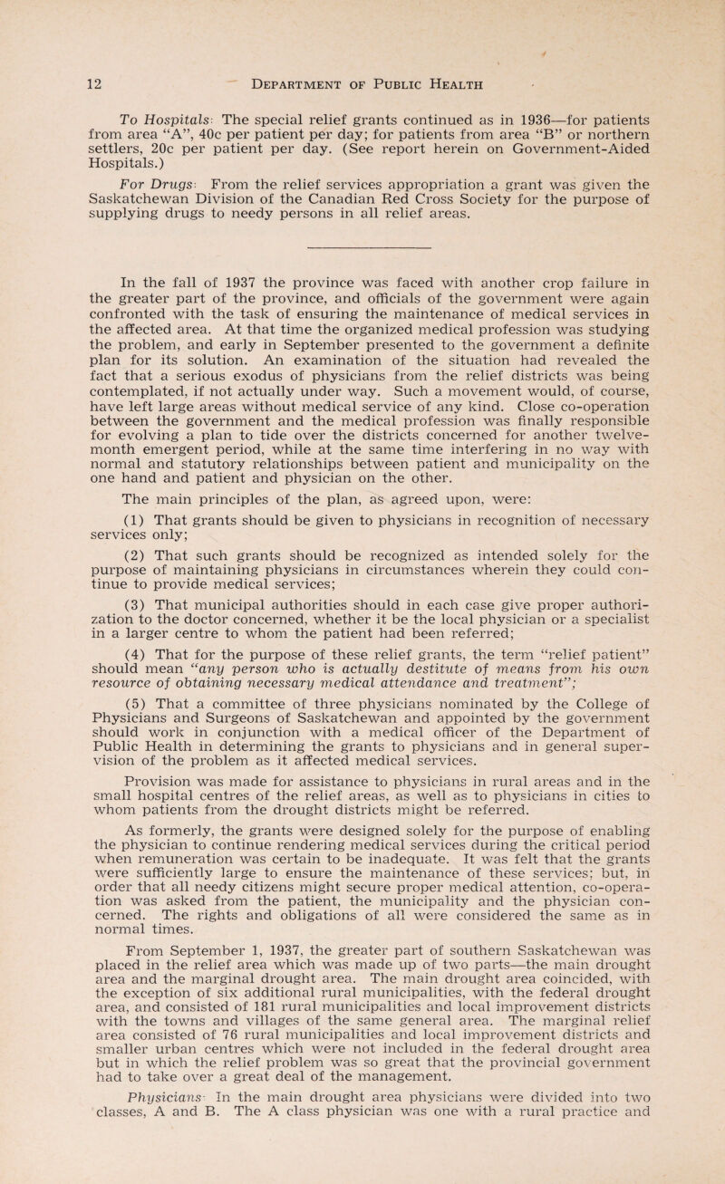 To Hospitals The special relief grants continued as in 1936—for patients from area “A”, 40c per patient per day; for patients from area “B” or northern settlers, 20c per patient per day. (See report herein on Government-Aided Hospitals.) For Drugs From the relief services appropriation a grant was given the Saskatchewan Division of the Canadian Red Cross Society for the purpose of supplying drugs to needy persons in all relief areas. In the fall of 1937 the province was faced with another crop failure in the greater part of the province, and officials of the government were again confronted with the task of ensuring the maintenance of medical services in the affected area. At that time the organized medical profession was studying the problem, and early in September presented to the government a definite plan for its solution. An examination of the situation had revealed the fact that a serious exodus of physicians from the relief districts was being contemplated, if not actually under way. Such a movement would, of course, have left large areas without medical service of any kind. Close co-operation between the government and the medical profession was finally responsible for evolving a plan to tide over the districts concerned for another twelve- month emergent period, while at the same time interfering in no way with normal and statutory relationships between patient and municipality on the one hand and patient and physician on the other. The main principles of the plan, as agreed upon, were: (1) That grants should be given to physicians in recognition of necessary services only; (2) That such grants should be recognized as intended solely for the purpose of maintaining physicians in circumstances wherein they could con¬ tinue to provide medical services; (3) That municipal authorities should in each case give proper authori¬ zation to the doctor concerned, whether it be the local physician or a specialist in a larger centre to whom the patient had been referred; (4) That for the purpose of these relief grants, the term “relief patient” should mean “any person who is actually destitute of means from his own resource of obtaining necessary medical attendance and treatment”; (5) That a committee of three physicians nominated by the College of Physicians and Surgeons of Saskatchewan and appointed by the government should work in conjunction with a medical officer of the Department of Public Health in determining the grants to physicians and in general super¬ vision of the problem as it affected medical services. Provision was made for assistance to physicians in rural areas and in the small hospital centres of the relief areas, as well as to physicians in cities to whom patients from the drought districts might be referred. As formerly, the grants were designed solely for the purpose of enabling the physician to continue rendering medical services during the critical period when remuneration was certain to be inadequate. It was felt that the grants were sufficiently large to ensure the maintenance of these services; but, in order that all needy citizens might secure proper medical attention, co-opera¬ tion was asked from the patient, the municipality and the physician con¬ cerned. The rights and obligations of all were considered the same as in normal times. From September 1, 1937, the greater part of southern Saskatchewan was placed in the relief area which was made up of two parts—the main drought area and the marginal drought area. The main drought area coincided, with the exception of six additional rural municipalities, with the federal drought area, and consisted of 181 rural municipalities and local improvement districts with the towns and villages of the same general area. The marginal relief area consisted of 76 rural municipalities and local improvement districts and smaller urban centres which were not included in the federal drought area but in which the relief problem was so great that the provincial government had to take over a great deal of the management. Physicians- In the main drought area physicians were divided into two classes, A and B. The A class physician was one with a rural practice and