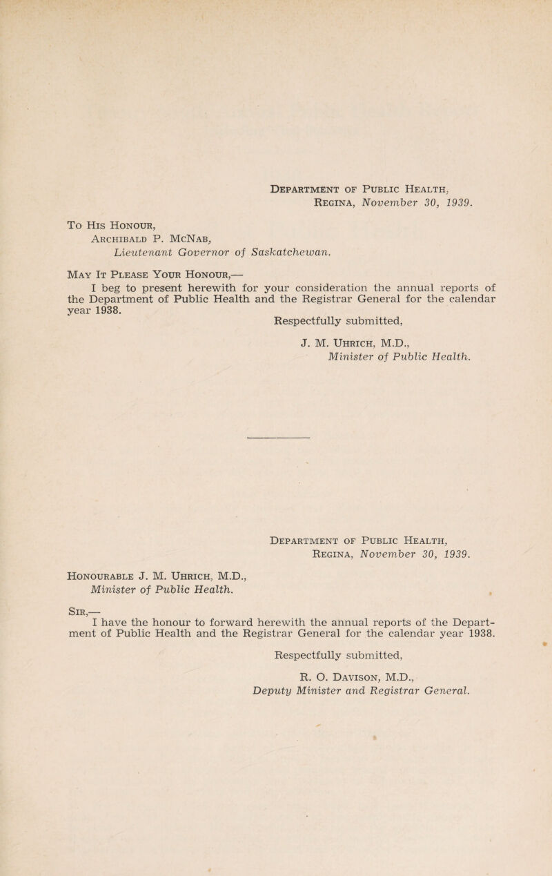 Department of Public Health., Regina, November 30, 1939. To His Honour, Archibald P. McNab, Lieutenant Governor of Saskatchewan. May It Please Your Honour,— I beg to present herewith for your consideration the annual reports of the Department of Public Health and the Registrar General for the calendar year 1938. Respectfully submitted, J. M. Uhrich, M.D., Minister of Public Health. Department of Public Health, Regina, November 30, 1939. Honourable J. M. Uhrich, M.D., Minister of Public Health. Sir,— I have the honour to forward herewith the annual reports of the Depart¬ ment of Public Health and the Registrar General for the calendar year 1938. Respectfully submitted, R. O. Davison, M.D., Deputy Minister and Registrar General.