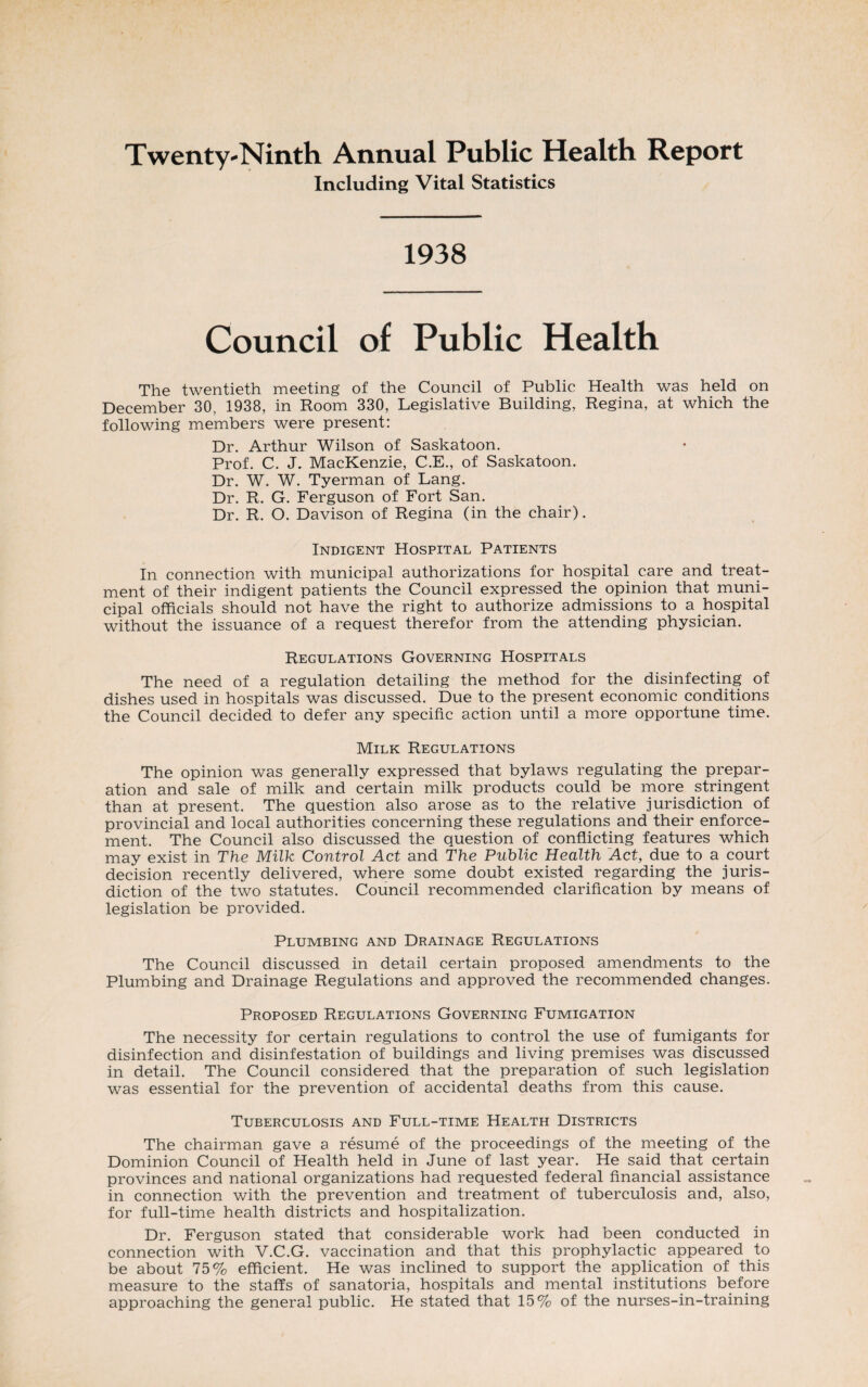 Twenty-Ninth Annual Public Health Report Including Vital Statistics 1938 Council of Public Health The twentieth meeting of the Council of Public Health was held on December 30, 1938, in Room 330, Legislative Building, Regina, at which the following members were present: Dr. Arthur Wilson of Saskatoon. Prof. C. J. MacKenzie, C.E., of Saskatoon. Dr. W. W. Tyerman of Lang. Dr. R. G. Ferguson of Fort San. Dr. R. O. Davison of Regina (in the chair). Indigent Hospital Patients In connection with municipal authorizations for hospital care and treat¬ ment of their indigent patients the Council expressed the opinion that muni¬ cipal officials should not have the right to authorize admissions to a hospital without the issuance of a request therefor from the attending physician. Regulations Governing Hospitals The need of a regulation detailing the method for the disinfecting of dishes used in hospitals was discussed. Due to the present economic conditions the Council decided to defer any specific action until a more opportune time. Milk Regulations The opinion was generally expressed that bylaws regulating the prepar¬ ation and sale of milk and certain milk products could be more stringent than at present. The question also arose as to the relative jurisdiction of provincial and local authorities concerning these regulations and their enforce¬ ment. The Council also discussed the question of conflicting features which may exist in The Milk Control Act and The Public Health Act, due to a court decision recently delivered, where some doubt existed regarding the juris¬ diction of the two statutes. Council recommended clarification by means of legislation be provided. Plumbing and Drainage Regulations The Council discussed in detail certain proposed amendments to the Plumbing and Drainage Regulations and approved the recommended changes. Proposed Regulations Governing Fumigation The necessity for certain regulations to control the use of fumigants for disinfection and disinfestation of buildings and living premises was discussed in detail. The Council considered that the preparation of such legislation was essential for the prevention of accidental deaths from this cause. Tuberculosis and Full-time Health Districts The chairman gave a resume of the proceedings of the meeting of the Dominion Council of Health held in June of last year. He said that certain provinces and national organizations had requested federal financial assistance in connection with the prevention and treatment of tuberculosis and, also, for full-time health districts and hospitalization. Dr. Ferguson stated that considerable work had been conducted in connection with V.C.G. vaccination and that this prophylactic appeared to be about 75% efficient. He was inclined to support the application of this measure to the staffs of sanatoria, hospitals and mental institutions before approaching the general public. He stated that 15% of the nurses-in-training