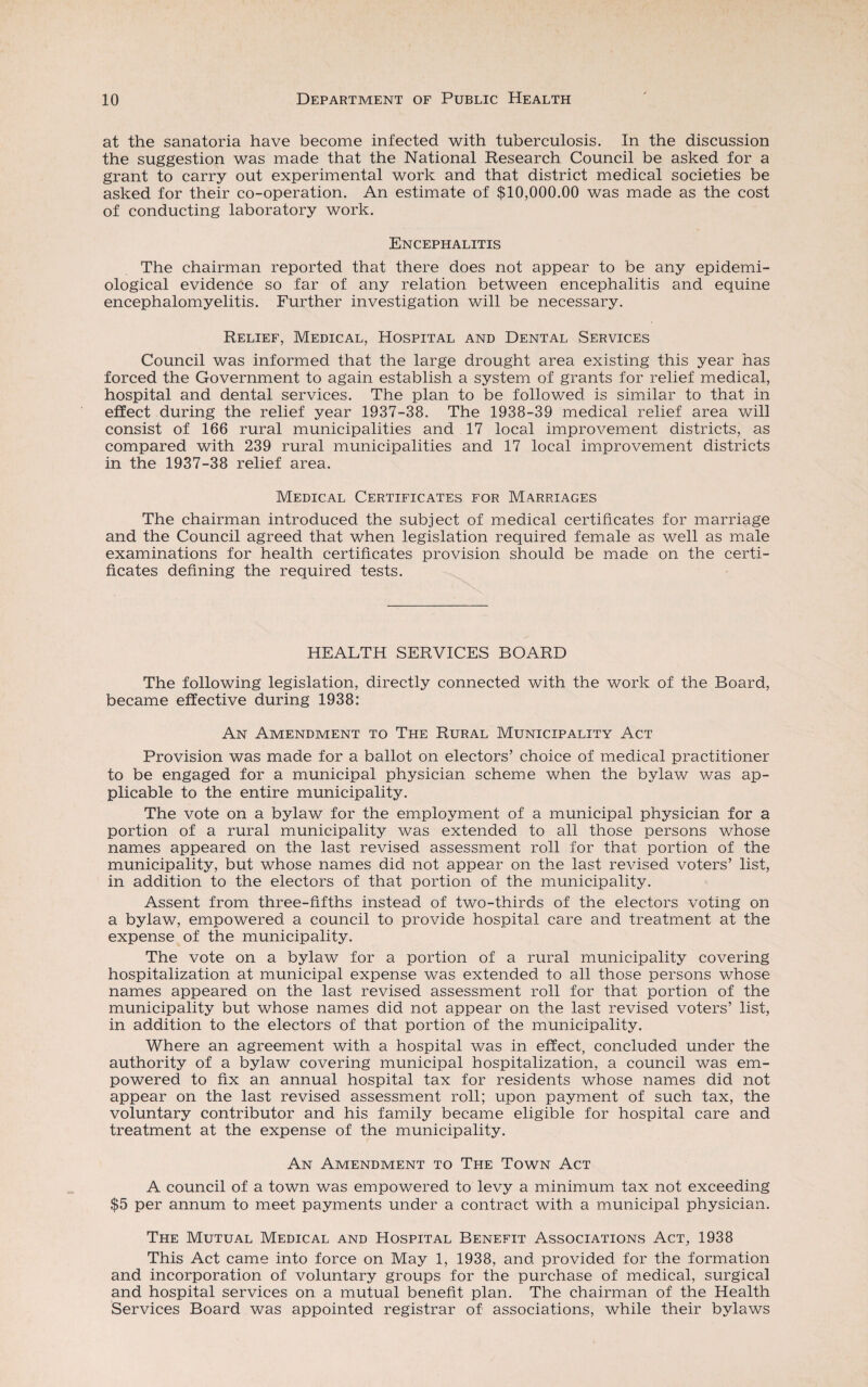 at the sanatoria have become infected with tuberculosis. In the discussion the suggestion was made that the National Research Council be asked for a grant to carry out experimental work and that district medical societies be asked for their co-operation. An estimate of $10,000.00 was made as the cost of conducting laboratory work. Encephalitis The chairman reported that there does not appear to be any epidemi¬ ological evidence so far of any relation between encephalitis and equine encephalomyelitis. Further investigation will be necessary. Relief, Medical, Hospital and Dental Services Council was informed that the large drought area existing this year has forced the Government to again establish a system of grants for relief medical, hospital and dental services. The plan to be followed is similar to that in effect during the relief year 1937-38. The 1938-39 medical relief area will consist of 166 rural municipalities and 17 local improvement districts, as compared with 239 rural municipalities and 17 local improvement districts in the 1937-38 relief area. Medical Certificates for Marriages The chairman introduced the subject of medical certificates for marriage and the Council agreed that when legislation required female as well as male examinations for health certificates provision should be made on the certi¬ ficates defining the required tests. HEALTH SERVICES BOARD The following legislation, directly connected with the work of the Board, became effective during 1938: An Amendment to The Rural Municipality Act Provision was made for a ballot on electors’ choice of medical practitioner to be engaged for a municipal physician scheme when the bylaw was ap¬ plicable to the entire municipality. The vote on a bylaw for the employment of a municipal physician for a portion of a rural municipality was extended to all those persons whose names appeared on the last revised assessment roll for that portion of the municipality, but whose names did not appear on the last revised voters’ list, in addition to the electors of that portion of the municipality. Assent from three-fifths instead of two-thirds of the electors voting on a bylaw, empowered a council to provide hospital care and treatment at the expense of the municipality. The vote on a bylaw for a portion of a rural municipality covering hospitalization at municipal expense was extended to all those persons whose names appeared on the last revised assessment roll for that portion of the municipality but whose names did not appear on the last revised voters’ list, in addition to the electors of that portion of the municipality. Where an agreement with a hospital was in effect, concluded under the authority of a bylaw covering municipal hospitalization, a council was em¬ powered to fix an annual hospital tax for residents whose names did not appear on the last revised assessment roll; upon payment of such tax, the voluntary contributor and his family became eligible for hospital care and treatment at the expense of the municipality. An Amendment to The Town Act A council of a town was empowered to levy a minimum tax not exceeding $5 per annum to meet payments under a contract with a municipal physician. The Mutual Medical and Hospital Benefit Associations Act, 1938 This Act came into force on May 1, 1938, and provided for the formation and incorporation of voluntary groups for the purchase of medical, surgical and hospital services on a mutual benefit plan. The chairman of the Health Services Board was appointed registrar of associations, while their bylaws