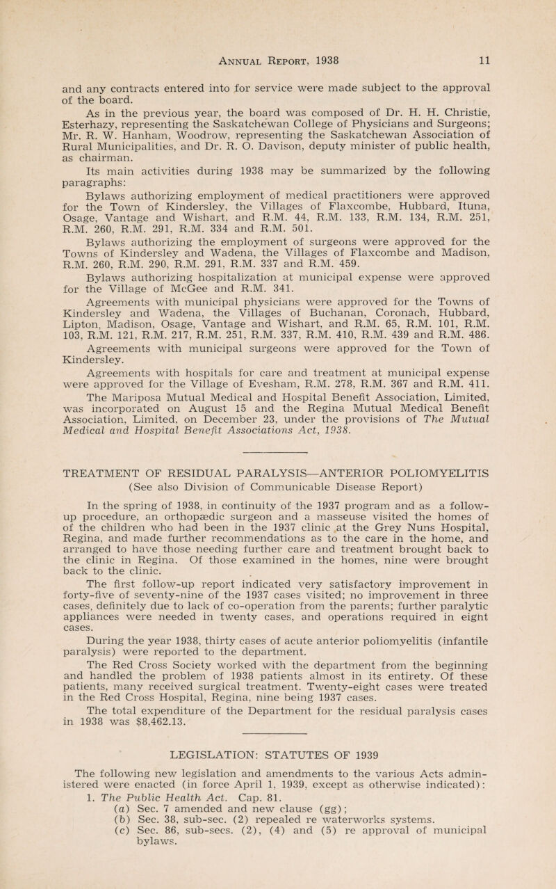 and any contracts entered into for service were made subject to the approval of the board. As in the previous year, the board was composed of Dr. H. H. Christie, Esterhazy, representing the Saskatchewan College of Physicians and Surgeons; Mr. R. W. Hanham, Woodrow, representing the Saskatchewan Association of Rural Municipalities, and Dr. R. O. Davison, deputy minister of public health, as chairman. Its main activities during 1938 may be summarized by the following paragraphs: Bylaws authorizing employment of medical practitioners were approved for the Town of Kindersley, the Villages of Flaxcombe, Hubbard, Ituna, Osage, Vantage and Wishart, and R.M. 44, R.M. 133, R.M. 134, R.M. 251, R.M. 260, R.M. 291, R.M. 334 and R.M. 501. Bylaws authorizing the employment of surgeons were approved for the Towns of Kindersley and Wadena, the Villages of Flaxcombe and Madison, R.M. 260, R.M. 290, R.M. 291, R.M. 337 and R.M. 459. Bylaws authorizing hospitalization at municipal expense were approved for the Village of McGee and R.M. 341. Agreements with municipal physicians were approved for the Towns of Kindersley and Wadena, the Villages of Buchanan, Coronach, Hubbard, Lipton, Madison, Osage, Vantage and Wishart, and R.M. 65, R.M. 101, R.M. 103, R.M. 121, R.M. 217, R.M. 251, R.M. 337, R.M. 410, R.M. 439 and R.M. 486. Agreements with municipal surgeons were approved for the Town of Kindersley. Agreements with hospitals for care and treatment at municipal expense were approved for the Village of Evesham, R.M. 278, R.M. 367 and R.M. 411. The Mariposa Mutual Medical and Hospital Benefit Association, Limited, was incorporated on August 15 and the Regina Mutual Medical Benefit Association, Limited, on December 23, under the provisions of The Mutual Medical and Hospital Benefit Associations Act, 1938. TREATMENT OF RESIDUAL PARALYSIS—ANTERIOR POLIOMYELITIS (See also Division of Communicable Disease Report) In the spring of 1938, in continuity of the 1937 program and as a follow¬ up procedure, an orthopaedic surgeon and a masseuse visited the homes of of the children who had been in the 1937 clinic at the Grey Nuns Hospital, Regina, and made further recommendations as to the care in the home, and arranged to have those needing further care and treatment brought back to the clinic in Regina. Of those examined in the homes, nine were brought back to the clinic. The first follow-up report indicated very satisfactory improvement in forty-five of seventy-nine of the 1937 cases visited; no improvement in three cases, definitely due to lack of co-operation from the parents; further paralytic appliances were needed in twenty cases, and operations required in eight cases. During the year 1938, thirty cases of acute anterior poliomyelitis (infantile paralysis) were reported to the department. The Red Cross Society worked with the department from the beginning and handled the problem of 1938 patients almost in its entirety. Of these patients, many received surgical treatment. Twenty-eight cases were treated in the Red Cross Hospital, Regina, nine being 1937 cases. The total expenditure of the Department for the residual paralysis cases in 1938 was $8,462.13. LEGISLATION: STATUTES OF 1939 The following new legislation and amendments to the various Acts admin¬ istered were enacted (in force April 1, 1939, except as otherwise indicated): 1. The Public Health Act. Cap. 81. (a) Sec. 7 amended and new clause (gg); (b) Sec. 38, sub-sec. (2) repealed re waterworks systems. (c) Sec. 86, sub-secs. (2), (4) and (5) re approval of municipal bylaws.