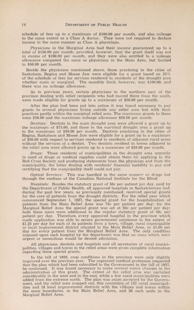 schedule of fees up to a maximum of $100.00 per month, and also mileage to the same extent as a Class A doctor. They were not required to declare income in the same manner as Class A physicians. Physicians in the Marginal Area had their income guaranteed up to a total of $150.00 per month; provided, however, that the grant itself was not in excess of $100.00 per month, and they were also entitled to a mileage allowance computed the same as physicians in the Main Area, but limited to $50.00 per month. Beside the physicians mentioned above, those practising in the cities of Saskatoon, Regina and Moose Jaw were eligible for a grant based on 25% of the schedule of fees for services rendered to residents of the drought area whether main or marginal. The monthly limit, however, was $100.00, and there was no mileage allowance. As in previous years, certain physicians in the northern part of the province dealing with relief recipients who had moved there from the south, were made eligible for grants up to a maximum of $50.00 per month. After the plan had been put into action it was found necessary to pay grants to several physicians living outside any relief area but with their practices partly within the marginal relief area. The maximum grants to these were $50.00 and the maximum mileage allowance $50.00 per month. Dentists: Dentists in the main drought area were allowed a grant up to the maximum of $75.00, and those in the marginal drought area a grant up to the maximum of $50.00 per month. Dentists practising in the cities of Regina, Saskatoon and Moose Jaw were eligible for a grant up to a maximum of $50.00 with respect to services rendered to residents of adjacent rural areas without the services of a dentist. Two dentists resident in towns adjacent to the relief area were allowed grants up to a maximum of $35.00 per month. Drugs: Those residents of municipalities in the drought area urgently in need of drugs or medical supplies could obtain them by applying to the Red Cross Society and producing statements from the physician and from the municipality, the latter dealing with residents’ financial inability to pay and certifying that the municipality itself could not pay. Optical Services: This was handled in the same manner as drugs but through the medium of the Canadian National Institute for the Blind. Hospitals: Besides the statutory grant of 50c per patient per day, paid by the Department of Public Health, all approved hospitals in Saskatchewan had, during the past few years, as previously mentioned, received special grants for the care of patients from the drought districts. For the relief year which commenced September 1, 1937, the special grant for the hospitalization of patients from the Main Relief Area was 75c per patient per day; for the Marginal Relief Area the special grant was set at 50c per patient per day; both these sums were additional to the regular statutory grant of 50c per patient per day. Therefore, every approved hospital in the province which made application was able to secure government assistance to the extent of $1.25 per day for each of its patients from a town, village, rural municipality or local improvement district situated in the Main Relief Area, or $1.00 per day for every patient from the Marginal Relief Area. The only condition imposed upon such hospital by the department was that no cases which were urgent or necessitous would be denied admission. All physicians, dentists and hospitals and all secretaries of rural munici¬ palities, villages and towns in the relief areas were given complete information regarding these special grants. In the fall of 1938, crop conditions in the province were only slightly improved over the previous year. The organized medical profession requested that the plan which had been submitted to the Government in the fall of 1937, be continued. It was found necessary to make several minor changes in the administration of this grant. The extent of the relief area was curtailed considerably in the west and in the east, while a few rural municipalities were added from the extreme north. The plan was again accepted by the Govern¬ ment, and the relief area mapped out, this consisting of 132 rural municipal¬ ities and 18 local improvement districts with the villages and towns within the same boundaries, in the Main Relief Area, and 36 such units in the Marginal Relief Area.