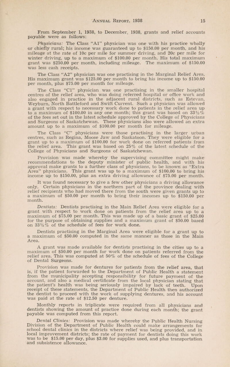 From September 1, 1938, to December, 1938, grants and relief accounts payable were as follows: Physicians: The Class “Al” physician was one with his practice wholly or chiefly rural; his income was guaranteed up to $150.00 per month, and his mileage at the rate of 10c per mile for summer driving, and 20c per mile for winter driving, up to a maximum of $100.00 per month. His total maximum grant was $250.00 per month, including mileage. The maximum of $150.00 was less cash receipts. The Class “A2” physician was one practising in the Marginal Relief Area. His maximum grant was $125.00 per month to bring his income up to $150.00 per month, plus $75.00 per month for mileage. The Class “Cl” physician was one practising in the smaller hospital centres of the relief area, who was doing referred hospital or office work and also engaged in practice in the adjacent rural districts, such as Estevan, Weyburn, North Battleford and Swift Current. Such a physician was allowed a grant with respect to necessary work done to patients in the relief area up to a maximum of $100.00 in any one month; this grant was based on 33%% of the fees set out in the latest schedule approved by the College of Physicians and Surgeons of Saskatchewan. These physicians also were allowed an extra amount up to a maximum of $100.00 per month for mileage. The Class “C” physicians were those practising in the larger urban centres, such as Regina, Moose Jaw and Saskatoon. They were eligible for a grant up to a maximum of $100.00 for work done on referred patients from the relief area. This grant was based on 25% of the latest schedule of the College of Physicians and Surgeons of Saskatchewan. Provision was made whereby the supervising committee might make recommendations to the deputy minister of public health, and with his approval make grants to a further class of physicians, to be known as “Extra Area” physicians. This grant was up to a maximum of $100.00 to bring his income up to $150.00, plus an extra driving allowance of $75.00 per month. It was found necessary to give a few other physicians a driving allowance only. Certain physicians in the northern part of the province dealing with relief recipients who had moved there from the south were given grants up to a maximum of $50.00 per month to bring their incomes up to $150.00 per month. Dentists: Dentists practising in the Main Relief Area were eligible for a grant with respect to work done on patients from the relief area up to a maximum of $75.00 per month. This was made up of a basic grant of $25.00 for the purpose of obtaining supplies and a maximum grant of $50.00 based on 33%% of the schedule of fees for work done. Dentists practising in the Marginal Area were eligible for a grant up to a maximum of $50.00 computed in the same manner as those in the Main Area. A grant was made available for dentists practising in the cities up to a maximum of $50.00 per month for work done on patients referred from the relief area. This was computed at 50% of the schedule of fees of the College of Dental Surgeons. Provision was made for dentures for patients from the relief area, that is, if the patient forwarded to the Department of Public Health a statement from the municipality accepting responsibility for future payment of the account, and also a medical certificate from the local physician stating that the patient’s health was being seriously impaired by lack of teeth. Upon receipt of these statements, the Department of Public Health then authorized the dentist to proceed with the work of supplying dentures, and his account was paid at the rate of $12.50 per denture. Monthly reports in triplicate were required from all physicians and dentists showing the amount of practice done during each month; the grant payable was computed from this report. Dental Clinics: Provision was made whereby the Public Health Nursing Division of the Department of Public Health could make arrangements for school dental clinics in the districts where relief was being provided, and in local improvement districts; the rate of payment for dentists doing this work was to be $15.00 per day, plus $3.00 for supplies used, and plus transportation and subsistence allowance.