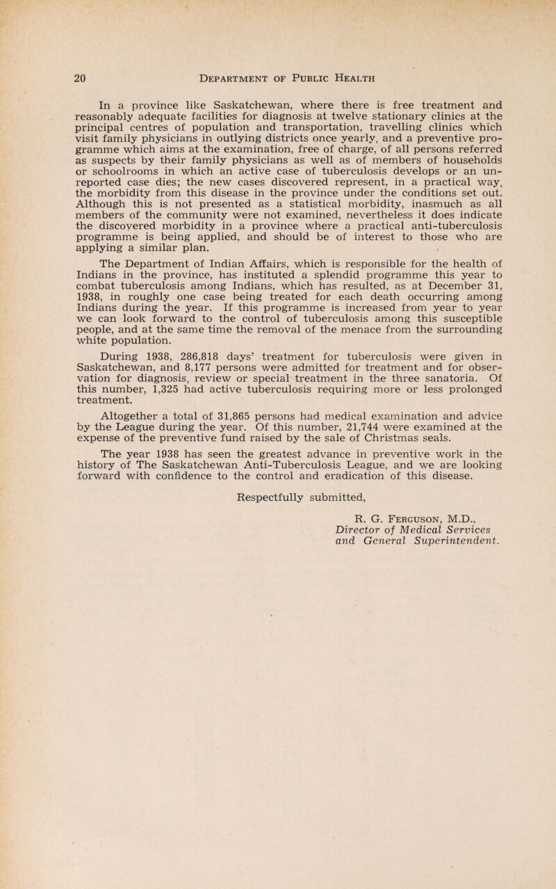 In a province like Saskatchewan, where there is free treatment and reasonably adequate facilities for diagnosis at twelve stationary clinics at the principal centres of population and transportation, travelling clinics which visit family physicians in outlying districts once yearly, and a preventive pro¬ gramme which aims at the examination, free of charge, of all persons referred as suspects by their family physicians as well as of members of households or schoolrooms in which an active case of tuberculosis develops or an un¬ reported case dies; the new cases discovered represent, in a practical way, the morbidity from this disease in the province under the conditions set out. Although this is not presented as a statistical morbidity, inasmuch as all members of the community were not examined, nevertheless it does indicate the discovered morbidity in a province where a practical anti-tuberculosis programme is being applied, and should be of interest to those who are applying a similar plan. The Department of Indian Affairs, which is responsible for the health of Indians in the province, has instituted a splendid programme this year to combat tuberculosis among Indians, which has resulted, as at December 31, 1938, in roughly one case being treated for each death occurring among Indians during the year. If this programme is increased from year to year we can look forward to the control of tuberculosis among this susceptible people, and at the same time the removal of the menace from the surrounding white population. During 1938, 286,818 days’ treatment for tuberculosis were given in Saskatchewan, and 8,177 persons were admitted for treatment and for obser¬ vation for diagnosis, review or special treatment in the three sanatoria. Of this number, 1,325 had active tuberculosis requiring more or less prolonged treatment. Altogether a total of 31,865 persons had medical examination and advice by the League during the year. Of this number, 21,744 were examined at the expense of the preventive fund raised by the sale of Christmas seals. The year 1938 has seen the greatest advance in preventive work in the history of The Saskatchewan Anti-Tuberculosis League, and we are looking forward with confidence to the control and eradication of this disease. Respectfully submitted, R. G. Ferguson, M.D., Director of Medical Services and General Superintendent.