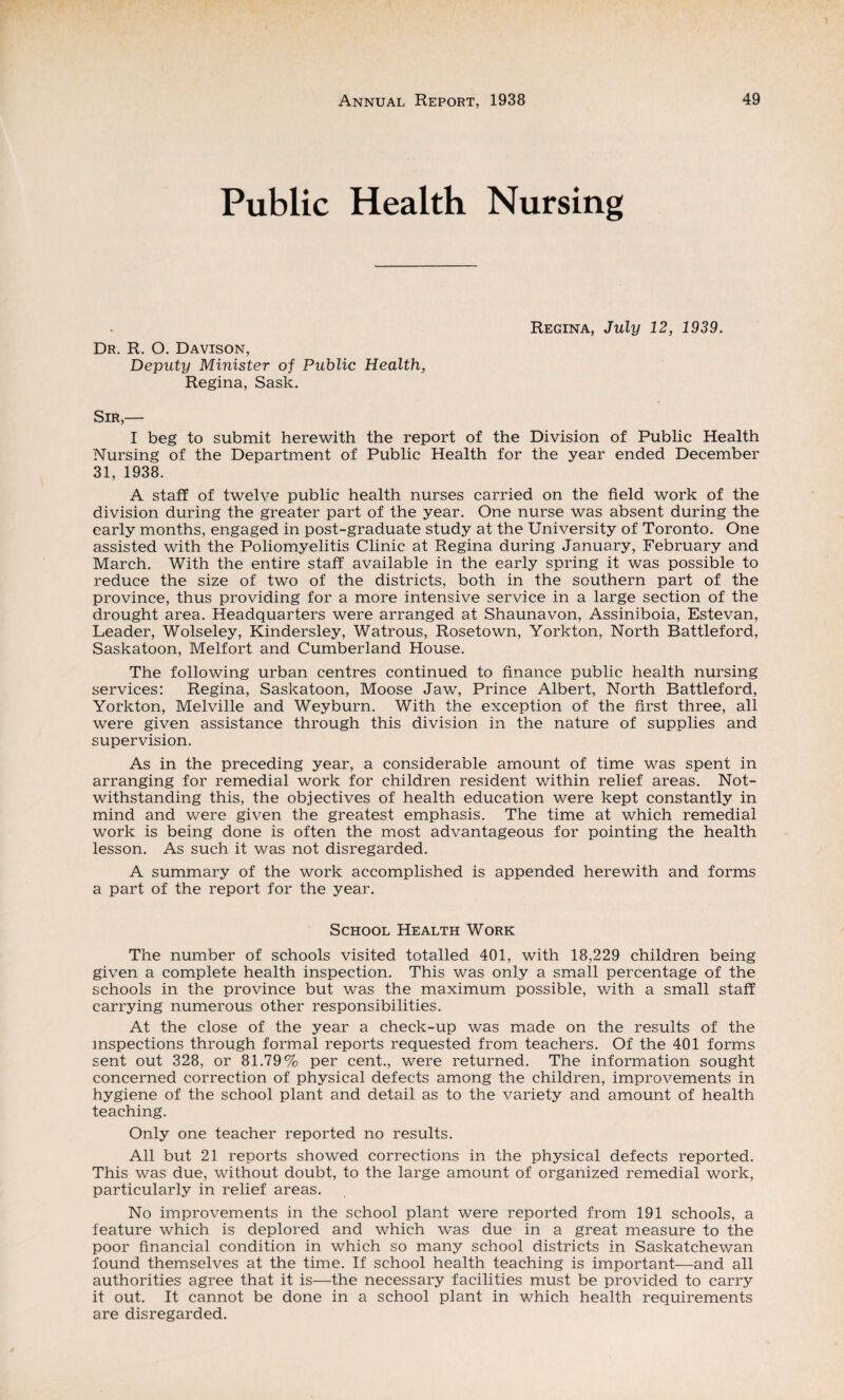 Public Health Nursing Dr. R. O. Davison, Deputy Minister of Public Health, Regina, Sask. Regina, July 12, 1939. Sir,— I beg to submit herewith the report of the Division of Public Health Nursing of the Department of Public Health for the year ended December 31, 1938. A staff of twelve public health nurses carried on the field work of the division during the greater part of the year. One nurse was absent during the early months, engaged in post-graduate study at the University of Toronto. One assisted with the Poliomyelitis Clinic at Regina during January, February and March. With the entire staff available in the early spring it was possible to reduce the size of two of the districts, both in the southern part of the province, thus providing for a more intensive service in a large section of the drought area. Headquarters were arranged at Shaunavon, Assiniboia, Estevan, Leader, Wolseley, Kindersley, Watrous, Rosetown, Yorkton, North Battleford, Saskatoon, Melfort and Cumberland House. The following urban centres continued to finance public health nursing services: Regina, Saskatoon, Moose Jaw, Prince Albert, North Battleford, Yorkton, Melville and Weyburn. With the exception of the first three, all were given assistance through this division in the nature of supplies and supervision. As in the preceding year, a considerable amount of time was spent in arranging for remedial work for children resident within relief areas. Not¬ withstanding this, the objectives of health education were kept constantly in mind and were given the greatest emphasis. The time at which remedial work is being done is often the most advantageous for pointing the health lesson. As such it was not disregarded. A summary of the work accomplished is appended herewith and forms a part of the report for the year. School Health Work The number of schools visited totalled 401, with 18,229 children being given a complete health inspection. This was only a small percentage of the schools in the province but was the maximum possible, with a small staff carrying numerous other responsibilities. At the close of the year a check-up was made on the results of the inspections through formal reports requested from teachers. Of the 401 forms sent out 328, or 81.79% per cent., were returned. The information sought concerned correction of physical defects among the children, improvements in hygiene of the school plant and detail as to the variety and amount of health teaching. Only one teacher reported no results. All but 21 reports showed corrections in the physical defects reported. This was due, without doubt, to the large amount of organized remedial work, particularly in relief areas. No improvements in the school plant were reported from 191 schools, a feature which is deplored and which was due in a great measure to the poor financial condition in which so many school districts in Saskatchewan found themselves at the time. If school health teaching is important—and all authorities agree that it is—the necessary facilities must be provided to carry it out. It cannot be done in a school plant in which health requirements are disregarded.