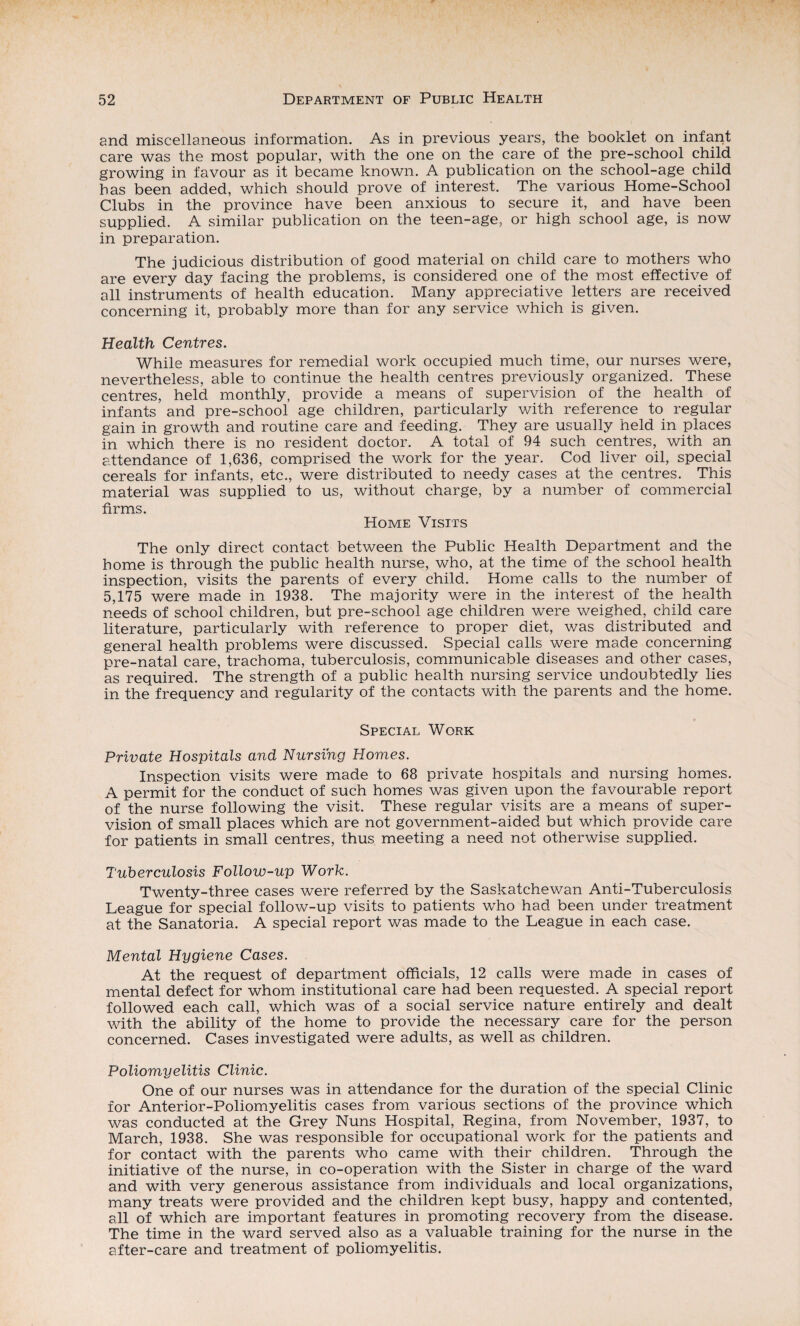 and miscellaneous information. As in previous years, the booklet on infant care was the most popular, with the one on the care of the pre-school child growing in favour as it became known. A publication on the school-age child has been added, which should prove of interest. The various Home-School Clubs in the province have been anxious to secure it, and have been supplied. A similar publication on the teen-age, or high school age, is now in preparation. The judicious distribution of good material on child care to mothers who are every day facing the problems, is considered one of the most effective of all instruments of health education. Many appreciative letters are received concerning it, probably more than for any service which is given. Health Centres. While measures for remedial work occupied much time, our nurses were, nevertheless, able to continue the health centres previously organized. These centres, held monthly, provide a means of supervision of the health of infants and pre-school age children, particularly with reference to regular gain in growth and routine care and feeding. They are usually held in places in which there is no resident doctor. A total of 94 such centres, with an attendance of 1,636, comprised the work for the year. Cod liver oil, special cereals for infants, etc., were distributed to needy cases at the centres. This material was supplied to us, without charge, by a number of commercial firms. Home Visits The only direct contact between the Public Health Department and the home is through the public health nurse, who, at the time of the school health inspection, visits the parents of every child. Home calls to the number of 5,175 were made in 1938. The majority were in the interest of the health needs of school children, but pre-school age children were weighed, child care literature, particularly with reference to proper diet, v/as distributed and general health problems were discussed. Special calls were made concerning pre-natal care, trachoma, tuberculosis, communicable diseases and other cases, as required. The strength of a public health nursing service undoubtedly lies in the frequency and regularity of the contacts with the parents and the home. Special Work Private Hospitals and Nursing Homes. Inspection visits were made to 68 private hospitals and nursing homes. A permit for the conduct of such homes was given upon the favourable report of the nurse following the visit. These regular visits are a means of super¬ vision of small places which are not government-aided but which provide care for patients in small centres, thus meeting a need not otherwise supplied. Tuberculosis Follow-up Work. Twenty-three cases were referred by the Saskatchewan Anti-Tuberculosis League for special follow-up visits to patients who had been under treatment at the Sanatoria. A special report was made to the League in each case. Mental Hygiene Cases. At the request of department officials, 12 calls were made in cases of mental defect for whom institutional care had been requested. A special report followed each call, which was of a social service nature entirely and dealt with the ability of the home to provide the necessary care for the person concerned. Cases investigated were adults, as well as children. Poliomyelitis Clinic. One of our nurses was in attendance for the duration of the special Clinic for Anterior-Poliomyelitis cases from various sections of the province which was conducted at the Grey Nuns Hospital, Regina, from November, 1937, to March, 1938. She was responsible for occupational work for the patients and for contact with the parents who came with their children. Through the initiative of the nurse, in co-operation with the Sister in charge of the ward and with very generous assistance from individuals and local organizations, many treats were provided and the children kept busy, happy and contented, all of which are important features in promoting recovery from the disease. The time in the ward served also as a valuable training for the nurse in the after-care and treatment of poliomyelitis.