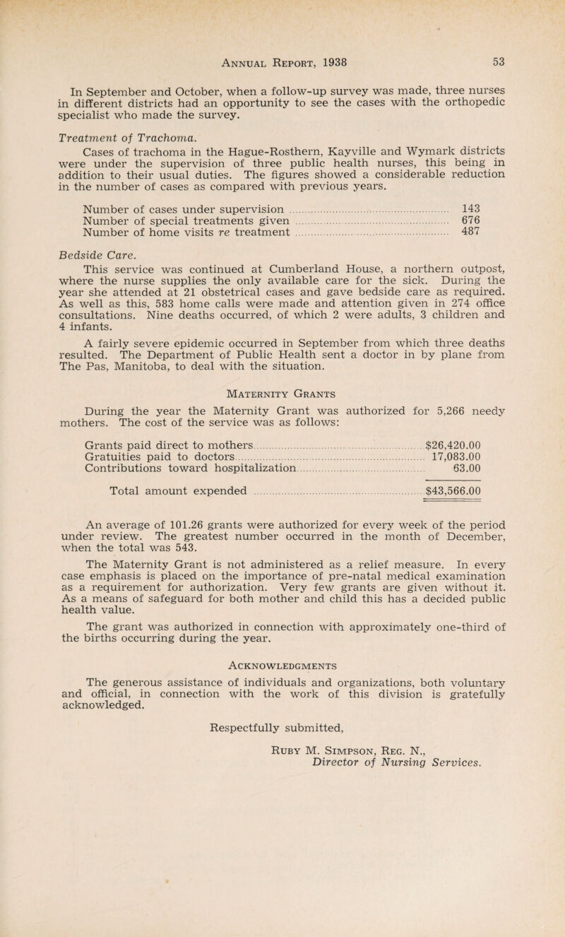 In September and October, when a follow-up survey was made, three nurses in different districts had an opportunity to see the cases with the orthopedic specialist who made the survey. Treatment of Trachoma. Cases of trachoma in the Hague-Rosthern, Kayville and Wymark districts were under the supervision of three public health nurses, this being in addition to their usual duties. The figures showed a considerable reduction in the number of cases as compared with previous years. Number of cases under supervision . 143 Number of special treatments given . 676 Number of home visits re treatment . 487 Bedside Care. This service was continued at Cumberland House, a northern outpost, where the nurse supplies the only available care for the sick. During the year she attended at 21 obstetrical cases and gave bedside care as required. As well as this, 583 home calls were made and attention given in 274 office consultations. Nine deaths occurred, of which 2 were adults, 3 children and 4 infants. A fairly severe epidemic occurred in September from which three deaths resulted. The Department of Public Health sent a doctor in by plane from The Pas, Manitoba, to deal with the situation. Maternity Grants During the year the Maternity Grant was authorized for 5,266 needy mothers. The cost of the service was as follows: Grants paid direct to mothers.$26,420.00 Gratuities paid to doctors. 17,083.00 Contributions toward hospitalization. 63.00 Total amount expended .$43,566.00 An average of 101.26 grants were authorized for every week of the period under review. The greatest number occurred in the month of December, when the total was 543. The Maternity Grant is not administered as a relief measure. In every case emphasis is placed on the importance of pre-natal medical examination as a requirement for authorization. Very few grants are given without it. As a means of safeguard for both mother and child this has a decided public health value. The grant was authorized in connection with approximately one-third of the births occurring during the year. Acknowledgments The generous assistance of individuals and organizations, both voluntary and official, in connection with the work of this division is gratefully acknowledged. Respectfully submitted, Ruby M. Simpson, Reg. N., Director of Nursing Services.