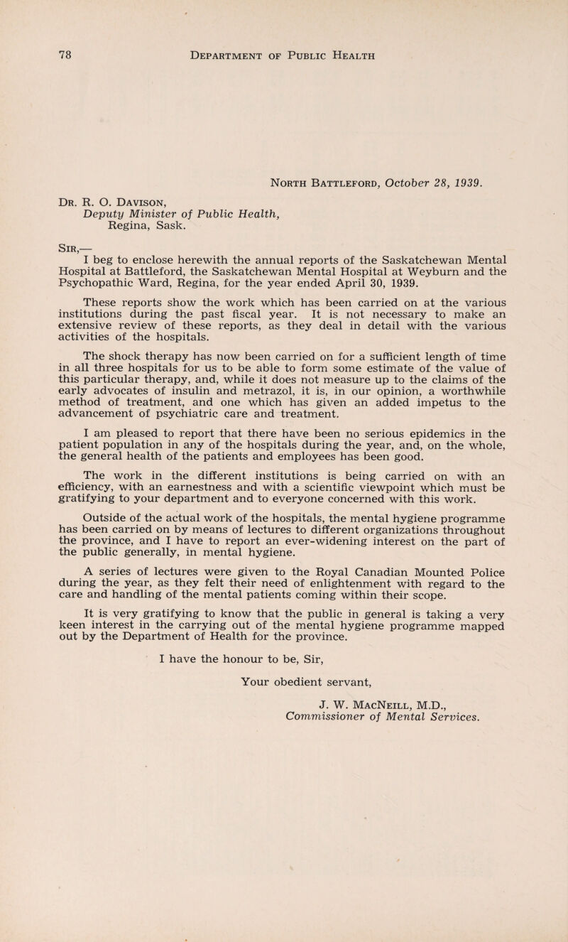 North Battleford, October 28, 1939. Dr. R. O. Davison, Deputy Minister of Public Health, Regina, Sask. Sir,— I beg to enclose herewith the annual reports of the Saskatchewan Mental Hospital at Battleford, the Saskatchewan Mental Hospital at Weyburn and the Psychopathic Ward, Regina, for the year ended April 30, 1939. These reports show the work which has been carried on at the various institutions during the past fiscal year. It is not necessary to make an extensive review of these reports, as they deal in detail with the various activities of the hospitals. The shock therapy has now been carried on for a sufficient length of time in all three hospitals for us to be able to form some estimate of the value of this particular therapy, and, while it does not measure up to the claims of the early advocates of insulin and metrazol, it is, in our opinion, a worthwhile method of treatment, and one which has given an added impetus to the advancement of psychiatric care and treatment. I am pleased to report that there have been no serious epidemics in the patient population in any of the hospitals during the year, and, on the whole, the general health of the patients and employees has been good. The work in the different institutions is being carried on with an efficiency, with an earnestness and with a scientific viewpoint which must be gratifying to your department and to everyone concerned with this work. Outside of the actual work of the hospitals, the mental hygiene programme has been carried on by means of lectures to different organizations throughout the province, and I have to report an ever-widening interest on the part of the public generally, in mental hygiene. A series of lectures were given to the Royal Canadian Mounted Police during the year, as they felt their need of enlightenment with regard to the care and handling of the mental patients coming within their scope. It is very gratifying to know that the public in general is taking a very keen interest in the carrying out of the mental hygiene programme mapped out by the Department of Health for the province. I have the honour to be, Sir, Your obedient servant, J. W. MacNeill, M.D., Commissioner of Mental Sennces.