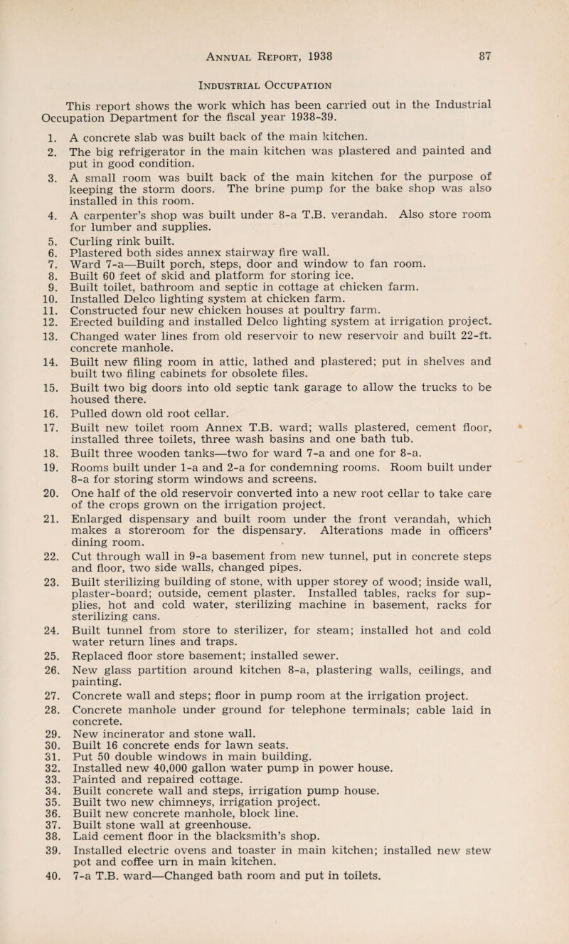 Industrial Occupation This report shows the work which has been carried out in the Industrial Occupation Department for the fiscal year 1938-39. 1. A concrete slab was built back of the main kitchen. 2. The big refrigerator in the main kitchen was plastered and painted and put in good condition. 3. A small room was built back of the main kitchen for the purpose of keeping the storm doors. The brine pump for the bake shop was also installed in this room. 4. A carpenter’s shop was built under 8-a T.B. verandah. Also store room for lumber and supplies. 5. Curling rink built. 6. Plastered both sides annex stairway fire wall. 7. Ward 7-a—Built porch, steps, door and window to fan room. 8. Built 60 feet of skid and platform for storing ice. 9. Built toilet, bathroom and septic in cottage at chicken farm. 10. Installed Delco lighting system at chicken farm. 11. Constructed four new chicken houses at poultry farm. 12. Erected building and installed Delco lighting system at irrigation project. 13. Changed water lines from old reservoir to new reservoir and built 22-ft. concrete manhole. 14. Built new filing room in attic, lathed and plastered; put in shelves and built two filing cabinets for obsolete files. 15. Built two big doors into old septic tank garage to allow the trucks to be housed there. 16. Pulled down old root cellar. 17. Built new toilet room Annex T.B. ward; walls plastered, cement floor, installed three toilets, three wash basins and one bath tub. 18. Built three wooden tanks—two for ward 7-a and one for 8-a. 19. Rooms built under 1-a and 2-a for condemning rooms. Room built under 8-a for storing storm windows and screens. 20. One half of the old reservoir converted into a new root cellar to take care of the crops grown on the irrigation project. 21. Enlarged dispensary and built room under the front verandah, which makes a storeroom for the dispensary. Alterations made in officers’ dining room. 22. Cut through wall in 9-a basement from new tunnel, put in concrete steps and floor, two side walls, changed pipes. 23. Built sterilizing building of stone, with upper storey of wood; inside wall, plaster-board; outside, cement plaster. Installed tables, racks for sup¬ plies, hot and cold water, sterilizing machine in basement, racks for sterilizing cans. 24. Built tunnel from store to sterilizer, for steam; installed hot and cold water return lines and traps. 25. Replaced floor store basement; installed sewer. 26. New glass partition around kitchen 8-a, plastering walls, ceilings, and painting. 27. Concrete wall and steps; floor in pump room at the irrigation project. 28. Concrete manhole under ground for telephone terminals; cable laid in concrete. 29. New incinerator and stone wall. 30. Built 16 concrete ends for lawn seats. 31. Put 50 double windows in main building. 32. Installed new 40,000 gallon water pump in power house. 33. Painted and repaired cottage. 34. Built concrete wall and steps, irrigation pump house. 35. Built two new chimneys, irrigation project. 36. Built new concrete manhole, block line. 37. Built stone wall at greenhouse. 38. Laid cement floor in the blacksmith’s shop. 39. Installed electric ovens and toaster in main kitchen; installed new stew pot and coffee urn in main kitchen. 40. 7-a T.B. ward—Changed bath room and put in toilets.