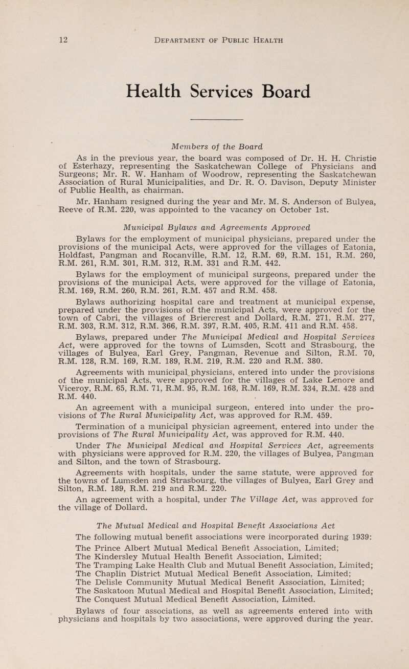 Health Services Board Members of the Board As in the previous year, the board was composed of Dr. H. H. Christie of Esterhazy, representing the Saskatchewan College of Physicians and Surgeons; Mr. R. W. Hanham of Woodrow, representing the Saskatchewan Association of Rural Municipalities, and Dr. R. O. Davison, Deputy Minister of Public Health, as chairman. Mr. Hanham resigned during the year and Mr. M. S. Anderson of Bulyea, Reeve of R.M. 220, was appointed to the vacancy on October 1st. Municipal Bylaws and Agreements Approved Bylaws for the employment of municipal physicians, prepared under the provisions of the municipal Acts, were approved for the villages of Eatonia, Holdfast, Pangman and Rocanville, R.M. 12, R.M. 69, R.M. 151, R.M. 260, R.M. 261, R.M. 301, R.M. 312, R.M. 331 and R.M. 442. Bylaws for the employment of municipal surgeons, prepared under the provisions of the municipal Acts, were approved for the village of Eatonia, R.M. 169, R.M. 260, R.M. 261, R.M. 457 and R.M. 458. Bylaws authorizing hospital care and treatment at municipal expense, prepared under the provisions of the municipal Acts, were approved for the town of Cabri, the villages of Briercrest and Dollard, R.M. 271, R.M. 277, R.M. 303, R.M. 312, R.M. 366, R.M. 397, R.M. 405, R.M. 411 and R.M. 458. Bylaws, prepared under The Municipal Medical and Hospital Services Act, were approved for the towns of Lumsden, Scott and Strasbourg, the villages of Bulyea, Earl Grey, Pangman, Revenue and Silton, R.M. 70, R.M. 128, R.M. 169, R.M. 189, R.M. 219, R.M. 220 and R.M. 380. Agreements with municipal physicians, entered into under the provisions of the municipal Acts, were approved for the villages of Lake Lenore and Viceroy, R.M. 65, R.M. 71, R.M. 95, R.M. 168, R.M. 169, R.M. 334, R.M. 428 and R.M. 440. An agreement with a municipal surgeon, entered into under the pro¬ visions of The Rural Municipality Act, was approved for R.M. 459. Termination of a municipal physician agreement, entered into under the provisions of The Rural Municipality Act, was approved for R.M. 440. Under The Municipal Medical and Hospital Services Act, agreements with physicians were approved for R.M. 220, the villages of Bulyea, Pangman and Silton, and the town of Strasbourg. Agreements with hospitals, under the same statute, were approved for the towns of Lumsden and Strasbourg, the villages of Bulyea, Earl Grey and Silton, R.M. 189, R.M. 219 and R.M. 220. An agreement with a hospital, under The Village Act, was approved for the village of Dollard. The Mutual Medical and Hospital Benefit Associations Act The following mutual benefit associations were incorporated during 1939: The Prince Albert Mutual Medical Benefit Association, Limited; The Kindersley Mutual Health Benefit Association, Limited; The Tramping Lake Health Club and Mutual Benefit Association, Limited; The Chaplin District Mutual Medical Benefit Association, Limited; The Delisle Community Mutual Medical Benefit Association, Limited; The Saskatoon Mutual Medical and Hospital Benefit Association, Limited; The Conquest Mutual Medical Benefit Association, Limited. Bylaws of four associations, as well as agreements entered into with physicians and hospitals by two associations, were approved during the year.